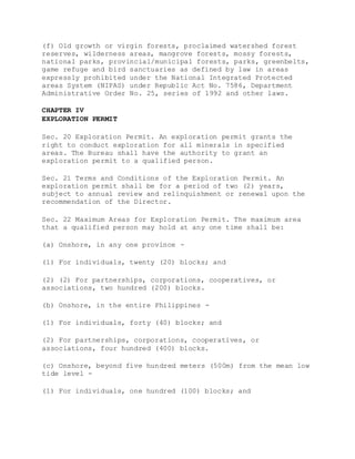 (f) Old growth or virgin forests, proclaimed watershed forest
reserves, wilderness areas, mangrove forests, mossy forests,
national parks, provincial/municipal forests, parks, greenbelts,
game refuge and bird sanctuaries as defined by law in areas
expressly prohibited under the National Integrated Protected
areas System (NIPAS) under Republic Act No. 7586, Department
Administrative Order No. 25, series of 1992 and other laws.
CHAPTER IV
EXPLORATION PERMIT
Sec. 20 Exploration Permit. An exploration permit grants the
right to conduct exploration for all minerals in specified
areas. The Bureau shall have the authority to grant an
exploration permit to a qualified person.
Sec. 21 Terms and Conditions of the Exploration Permit. An
exploration permit shall be for a period of two (2) years,
subject to annual review and relinquishment or renewal upon the
recommendation of the Director.
Sec. 22 Maximum Areas for Exploration Permit. The maximum area
that a qualified person may hold at any one time shall be:
(a) Onshore, in any one province -
(1) For individuals, twenty (20) blocks; and
(2) (2) For partnerships, corporations, cooperatives, or
associations, two hundred (200) blocks.
(b) Onshore, in the entire Philippines -
(1) For individuals, forty (40) blocks; and
(2) For partnerships, corporations, cooperatives, or
associations, four hundred (400) blocks.
(c) Onshore, beyond five hundred meters (500m) from the mean low
tide level -
(1) For individuals, one hundred (100) blocks; and
 