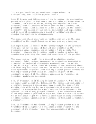(2) For partnerships, corporations, cooperatives, or
associations, one thousand (1,000) blocks.
Sec. 23 Rights and Obligations of the Permittee. An exploration
permit shall grant to the permittee, his heirs or successors-in-
interest, the right to enter, occupy and explore the area:
Provided, That if private or other parties are affected, the
permittee shall first discuss with the said parties the extent,
necessity, and manner of his entry, occupation and exploration
and in case of disagreement, a panel of arbitrators shall
resolve the conflict or disagreement.
The permittee shall undertake an exploration work on the area
specified by its permit based on an approved work program.
Any expenditure in excess of the yearly budget of the approved
work program may be carried forward and credited to the
succeeding years covering the duration of the permit. The
Secretary, through the Director, shall promulgate rules and
regulations governing the terms and conditions of the permit.
The permittee may apply for a mineral production sharing
agreement, joint venture agreement, co-production agreement or
financial or technical assistance agreement over the permit
area, which application shall be granted if the permittee meets
the necessary qualifications and the terms and conditions of any
such agreement: Provided, That the exploration period covered by
the exploration permit shall be included as part of the
exploration period of the mineral agreement or financial or
technical assistance agreement.
Sec. 24 Declaration of Mining Project Feasibility. A holder of
an exploration permit who determines the commercial viability of
a project covering a mining area may, within the term of the
permit, file with the Bureau a declaration of mining project
feasibility accompanied by a work program for development. The
approval of the mining project feasibility and compliance with
other requirements provided in this Act shall entitle the holder
to an exclusive right to a mineral production sharing agreement
or other mineral agreements or financial or technical assistance
agreement.
Sec. 25 Transfer or Assignment. An exploration permit may be
transferred or assigned to a qualified person subject to the
approval of the Secretary upon the recommendation of the
Director.
 