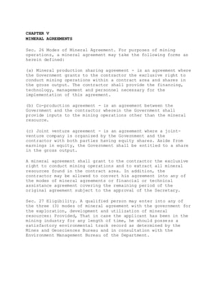 CHAPTER V
MINERAL AGREEMENTS
Sec. 26 Modes of Mineral Agreement. For purposes of mining
operations, a mineral agreement may take the following forms as
herein defined:
(a) Mineral production sharing agreement - is an agreement where
the Government grants to the contractor the exclusive right to
conduct mining operations within a contract area and shares in
the gross output. The contractor shall provide the financing,
technology, management and personnel necessary for the
implementation of this agreement.
(b) Co-production agreement - is an agreement between the
Government and the contractor wherein the Government shall
provide inputs to the mining operations other than the mineral
resource.
(c) Joint venture agreement - is an agreement where a joint-
venture company is organized by the Government and the
contractor with both parties having equity shares. Aside from
earnings in equity, the Government shall be entitled to a share
in the gross output.
A mineral agreement shall grant to the contractor the exclusive
right to conduct mining operations and to extract all mineral
resources found in the contract area. In addition, the
contractor may be allowed to convert his agreement into any of
the modes of mineral agreements or financial or technical
assistance agreement covering the remaining period of the
original agreement subject to the approval of the Secretary.
Sec. 27 Eligibility. A qualified person may enter into any of
the three (3) modes of mineral agreement with the government for
the exploration, development and utilization of mineral
resources: Provided, That in case the applicant has been in the
mining industry for any length of time, he should possess a
satisfactory environmental track record as determined by the
Mines and Geosciences Bureau and in consultation with the
Environment Management Bureau of the Department.
 
