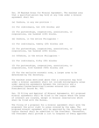 Sec. 28 Maximum Areas for Mineral Agreement. The maximum area
that a qualified person may hold at any time under a mineral
agreement shall be:
(a) Onshore, in any one province -
(1) For individuals, ten (10) blocks; and
(2) For partnerships, cooperatives, associations, or
corporations, one hundred (100) blocks.
(b) Onshore, in the entire Philippines -
(1) For individuals, twenty (20) blocks; and
(2) For partnerships, cooperatives, associations, or
corporations, two hundred (200) blocks.
(c) Offshore, in the entire Philippines -
(1) For individuals, fifty (50) blocks;
(2) For partnerships, cooperatives, associations, or
corporations, five hundred (500) blocks; and
(3) For the exclusive economic zone, a larger area to be
determined by the Secretary.
The maximum areas mentioned above that a contractor may hold
under a mineral agreement shall not include mining/quarry areas
under operating agreements between the contractor and a
claimowner/lessee/permittee/licensee entered into under
Presidential Decree No. 463.
Sec. 29 Filing and Approval of Mineral Agreements. All proposed
mineral agreements shall be filed in the region where the areas
of interest are located, except in mineral reservations which
shall be filed with the Bureau.
The filing of a proposal for a mineral agreement shall give the
proponent the prior right to areas covered by the same. The
proposed mineral agreement will be approved by the Secretary and
copies thereof shall be submitted to the President. Thereafter,
the President shall provide a list to Congress of every approved
 