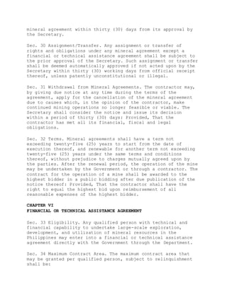 mineral agreement within thirty (30) days from its approval by
the Secretary.
Sec. 30 Assignment/Transfer. Any assignment or transfer of
rights and obligations under any mineral agreement except a
financial or technical assistance agreement shall be subject to
the prior approval of the Secretary. Such assignment or transfer
shall be deemed automatically approved if not acted upon by the
Secretary within thirty (30) working days from official receipt
thereof, unless patently unconstitutional or illegal.
Sec. 31 Withdrawal from Mineral Agreements. The contractor may,
by giving due notice at any time during the terms of the
agreement, apply for the cancellation of the mineral agreement
due to causes which, in the opinion of the contractor, make
continued mining operations no longer feasible or viable. The
Secretary shall consider the notice and issue its decision
within a period of thirty (30) days: Provided, That the
contractor has met all its financial, fiscal and legal
obligations.
Sec. 32 Terms. Mineral agreements shall have a term not
exceeding twenty-five (25) years to start from the date of
execution thereof, and renewable for another term not exceeding
twenty-five (25) years under the same terms and conditions
thereof, without prejudice to charges mutually agreed upon by
the parties. After the renewal period, the operation of the mine
may be undertaken by the Government or through a contractor. The
contract for the operation of a mine shall be awarded to the
highest bidder in a public bidding after due publication of the
notice thereof: Provided, That the contractor shall have the
right to equal the highest bid upon reimbursement of all
reasonable expenses of the highest bidder.
CHAPTER VI
FINANCIAL OR TECHNICAL ASSISTANCE AGREEMENT
Sec. 33 Eligibility. Any qualified person with technical and
financial capability to undertake large-scale exploration,
development, and utilization of mineral resources in the
Philippines may enter into a financial or technical assistance
agreement directly with the Government through the Department.
Sec. 34 Maximum Contract Area. The maximum contract area that
may be granted per qualified person, subject to relinquishment
shall be:
 