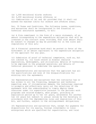 (a) 1,000 meridional blocks onshore;
(b) 4,000 meridional blocks offshore; or
(c) Combinations of (a) and (b) provided that it shall not
exceed the maximum limits for onshore and offshore areas.
Sec. 35 Terms and Conditions. The following terms, conditions,
and warranties shall be incorporated in the financial or
technical assistance agreement, to wit:
(a) A firm commitment in the form of a sworn statement, of an
amount corresponding to the expenditure obligation that will be
invested in the contract area: Provided, That such amount shall
be subject to changes as may be provided for in the rules and
regulations of this act;
(b) A financial guarantee bond shall be posted in favor of the
Government in an amount equivalent to the expenditure obligation
of the applicant for any year.
(c) Submission of proof of technical competence, such as, but
not limited to, its track record in mineral resource
exploration, development, and utilization; details of technology
to be employed in the proposed operation; and details of
technical personnel to undertake the operations;
(d) Representations and warranties that the applicant has all
the qualifications and none of the disqualifications for
entering into the agreement;
(e) Representations and warranties that the contractor has or
has access to all the financing, managerial and technical
expertise and, if circumstances demand, the technology required
to promptly and effectively carry out the objectives of the
agreement with the understanding to timely deploy these
resources under its supervision pursuant to the periodic work
programs and related budgets, when proper, providing an
exploration period up to two (2) years, extendible for another
two (2) years but subject to annual review by the Secretary in
accordance with the implementing rules and regulations of this
Act, and further, subject to the relinquishment obligations;
(f) Representations and warranties that, except for payments for
dispositions for its equity, foreign investments in local
enterprises which are qualified for repartriation, and local
 