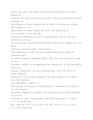 Mining may well have been the second of humankind’s earliest
endeavors —
granted that agriculture was the ﬁrst. The two industries ranked
together as
the primary or basic industries of early civilization. Little
has changed in the
importance of these industries since the beginning of
civilization. If we consider
ﬁshing and lumbering as part of agriculture and oil and gas
production as part
of mining,then agriculture and mining continue to supply all the
basic
resources used by modern civilization.
From prehistoric times to the present,mining has played an
important part
in human existence (Madigan,1981). Here the term mining is used
in its
broadest context as encompassing the extraction of any naturally
occurring
mineral substances —solid,liquid,and gas —from the earth or
other heavenly
bodies for utilitarian purposes. The most prominent of these
uses for minerals
are identiﬁed in Table 1.1.
The history of mining is fascinating. It parallels the history
of civilization,
with many important cultural eras associated with and identiﬁed
by various
minerals or their derivatives: the Stone Age (prior to 4000
 