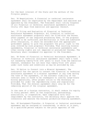 for the best interest of the State and the welfare of the
Filipino people.
Sec. 36 Negotiations. A financial or technical assistance
agreement shall be negotiated by the Department and executed and
approved by the President. The President shall notify Congress
of all Financial or technical assistance agreements within
thirty (30) days from execution and approval thereof.
Sec. 37 Filing and Evaluation of Financial or Technical
Assistance Agreement Proposals. All financial or technical
assistance agreement proposals shall be filed with the Bureau
after payment of the required processing fees. If the proposal
is found to be sufficient and meritorious in form and substance
after evaluation, it shall be recorded with the appropriate
government agency to give the proponent the prior right to the
area covered by such proposal: Provided, That existing mineral
agreements, financial or technical assistance agreements and
other mining rights are not impaired or prejudiced thereby. The
Secretary shall recommend its approval to the President.
Sec. 38 Terms of Financial or Technical Assistance Agreement. A
financial or technical assistance agreement shall have a term
not exceeding twenty-five (25) years to start from the execution
thereof, renewable for not more than twenty-five (25) years
under such terms and conditions as may be provided by law.
Sec. 39 Option to Convert into a Mineral Agreement. The
contractor has the option to convert the financial or technical
assistance agreement to a mineral agreement at any time during
the term of the agreement, if the economic viability of the
contract area is found to be inadequate to justify large-scale
mining operations, after proper notice to the Secretary as
provided for under the implementing rules and regulations:
Provided, That the mineral agreement shall only be for the
remaining period of the original agreement.
In the case of a foreign contractor, it shall reduce its equity
to forty percent (40%) in the corporation, partnership,
association, or cooperative. Upon compliance with this
requirement by the contractor, the Secretary shall approve the
conversion and execute the mineral production-sharing agreement.
Sec. 40 Assignment/Transfer. A financial or technical assistance
agreement may be assigned or transferred, in whole or in part,
to a qualified person subject to the prior approval of the
 