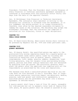 President: Provided, That the President shall notify Congress of
every financial or technical assistance agreement assigned or
converted in accordance with this provision within thirty (30)
days from the date of the approval thereof.
Sec. 41 Withdrawal from Financial or Technical Assistance
Agreement. The contractor shall manifest in writing to the
Secretary his intention to withdraw from the agreement, if in
his judgement the mining project is no longer economically
feasible, even after he has exerted reasonable diligence to
remedy the cause or the situation. The Secretary may accept the
withdrawal: Provided, That the contractor has complied or
satisfied all his financial, fiscal or legal obligations.
CHAPTER VII
SMALL-SCALE MINING
Sec. 42 Small-scale Mining. Small-scale mining shall continue to
be governed by Republic Act No. 7076 and other pertinent laws.
CHAPTER VIII
QUARRY RESOURCES
Sec. 43 Quarry Permit. Any qualified person may apply to the
provincial/city mining regulatory board for a quarry permit on
privately-owned lands and/or public lands for building and
construction materials such as marble, basalt, andesite,
conglomerate, tuff, adobe, granite, gabbro, serpentine, inset
filing materials, clay for ceramic tiles and building bricks,
pumice, perlite and other similar materials that are extracted
by quarrying from the ground. The provincial governor shall
grant the permit after the applicant has complied with all the
requirements as prescribed by the rules and regulations.
The maximum area which a qualified person may hold at any one
time shall be five hectares (5 has.): Provided, That in large-
scale quarry operations involving cement raw materials, marble,
granite, sand and gravel and construction agreements, a
qualified person and the government may enter into a mineral
agreement as defined herein.
A quarry permit shall have a term of five (5) years, renewable
for like periods but not to exceed a total term of twenty-five
(25) years, No quarry permit shall be issued or granted on any
 