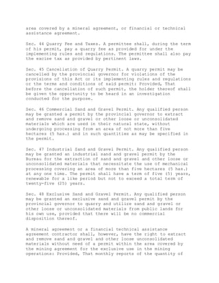 area covered by a mineral agreement, or financial or technical
assistance agreement.
Sec. 44 Quarry Fee and Taxes. A permittee shall, during the term
of his permit, pay a quarry fee as provided for under the
implementing rules and regulations. The permittee shall also pay
the excise tax as provided by pertinent laws.
Sec. 45 Cancellation of Quarry Permit. A quarry permit may be
cancelled by the provincial governor for violations of the
provisions of this Act or its implementing rules and regulations
or the terms and conditions of said permit: Provided, That
before the cancellation of such permit, the holder thereof shall
be given the opportunity to be heard in an investigation
conducted for the purpose.
Sec. 46 Commercial Sand and Gravel Permit. Any qualified person
may be granted a permit by the provincial governor to extract
and remove sand and gravel or other loose or unconsolidated
materials which are used in their natural state, without
undergoing processing from an area of not more than five
hectares (5 has.) and in such quantities as may be specified in
the permit.
Sec. 47 Industrial Sand and Gravel Permit. Any qualified person
may be granted an industrial sand and gravel permit by the
Bureau for the extraction of sand and gravel and other loose or
unconsolidated materials that necessitate the use of mechanical
processing covering an area of more than five hectares (5 has.)
at any one time. The permit shall have a term of five (5) years,
renewable for a like period but not to exceed a total term of
twenty-five (25) years.
Sec. 48 Exclusive Sand and Gravel Permit. Any qualified person
may be granted an exclusive sand and gravel permit by the
provincial governor to quarry and utilize sand and gravel or
other loose or unconsolidated materials from public lands for
his own use, provided that there will be no commercial
disposition thereof.
A mineral agreement or a financial technical assistance
agreement contractor shall, however, have the right to extract
and remove sand and gravel and other loose unconsolidated
materials without need of a permit within the area covered by
the mining agreement for the exclusive use in the mining
operations: Provided, That monthly reports of the quantity of
 