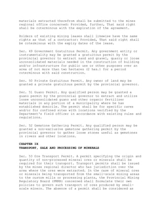 materials extracted therefrom shall be submitted to the mines
regional office concerned: Provided, further, That said right
shall be coterminous with the expiration of the agreement.
Holders of existing mining leases shall likewise have the same
rights as that of a contractor: Provided, That said right shall
be coterminous with the expiry dates of the lease.
Sec. 49 Government Gratuitous Permit. Any government entity or
instrumentality may be granted a gratuitous permit by the
provincial governor to extract sand and gravel, quarry or loose
unconsolidated materials needed in the construction of building
and/or infrastructure for public use or other purposes over an
area of not more than two hectares (2 has.) for a period
coterminous with said construction.
Sec. 50 Private Gratuitous Permit. Any owner of land may be
granted a private gratuitous permit by the provincial governor.
Sec. 51 Guano Permit. Any qualified person may be granted a
guano permit by the provincial governor to extract and utilize
loose unconsolidated guano and other organic fertilizer
materials in any portion of a municipality where he has
established domicile. The permit shall be for specific caves
and/or for confined sites with locations verified by the
Department's field officer in accordance with existing rules and
regulations.
Sec. 52 Gemstone Gathering Permit. Any qualified person may be
granted a non-exclusive gemstone gathering permit by the
provincial governor to gather loose stones useful as gemstones
in rivers and other locations.
CHAPTER IX
TRANSPORT, SALE AND PROCESSING OF MINERALS
Sec. 53 Ore Transport Permit. A permit specifying the origin and
quantity of non-processed mineral ores or minerals shall be
required for their transport. Transport permits shall be issued
by the mines regional director who has jurisdiction over the
area where the ores were extracted. In the case of mineral ores
or minerals being transported from the small-scale mining areas
to the custom mills or processing plants, the Provincial Mining
Regulatory Board (PMRB) concerned shall formulate their own
policies to govern such transport of ores produced by small-
scale miners. The absence of a permit shall be considered as
 