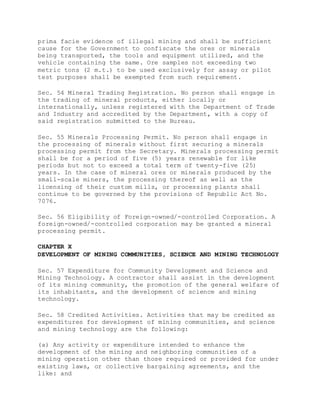 prima facie evidence of illegal mining and shall be sufficient
cause for the Government to confiscate the ores or minerals
being transported, the tools and equipment utilized, and the
vehicle containing the same. Ore samples not exceeding two
metric tons (2 m.t.) to be used exclusively for assay or pilot
test purposes shall be exempted from such requirement.
Sec. 54 Mineral Trading Registration. No person shall engage in
the trading of mineral products, either locally or
internationally, unless registered with the Department of Trade
and Industry and accredited by the Department, with a copy of
said registration submitted to the Bureau.
Sec. 55 Minerals Processing Permit. No person shall engage in
the processing of minerals without first securing a minerals
processing permit from the Secretary. Minerals processing permit
shall be for a period of five (5) years renewable for like
periods but not to exceed a total term of twenty-five (25)
years. In the case of mineral ores or minerals produced by the
small-scale miners, the processing thereof as well as the
licensing of their custom mills, or processing plants shall
continue to be governed by the provisions of Republic Act No.
7076.
Sec. 56 Eligibility of Foreign-owned/-controlled Corporation. A
foreign-owned/-controlled corporation may be granted a mineral
processing permit.
CHAPTER X
DEVELOPMENT OF MINING COMMUNITIES, SCIENCE AND MINING TECHNOLOGY
Sec. 57 Expenditure for Community Development and Science and
Mining Technology. A contractor shall assist in the development
of its mining community, the promotion of the general welfare of
its inhabitants, and the development of science and mining
technology.
Sec. 58 Credited Activities. Activities that may be credited as
expenditures for development of mining communities, and science
and mining technology are the following:
(a) Any activity or expenditure intended to enhance the
development of the mining and neighboring communities of a
mining operation other than those required or provided for under
existing laws, or collective bargaining agreements, and the
like: and
 