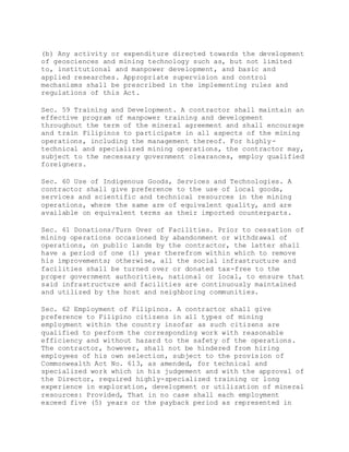 (b) Any activity or expenditure directed towards the development
of geosciences and mining technology such as, but not limited
to, institutional and manpower development, and basic and
applied researches. Appropriate supervision and control
mechanisms shall be prescribed in the implementing rules and
regulations of this Act.
Sec. 59 Training and Development. A contractor shall maintain an
effective program of manpower training and development
throughout the term of the mineral agreement and shall encourage
and train Filipinos to participate in all aspects of the mining
operations, including the management thereof. For highly-
technical and specialized mining operations, the contractor may,
subject to the necessary government clearances, employ qualified
foreigners.
Sec. 60 Use of Indigenous Goods, Services and Technologies. A
contractor shall give preference to the use of local goods,
services and scientific and technical resources in the mining
operations, where the same are of equivalent quality, and are
available on equivalent terms as their imported counterparts.
Sec. 61 Donations/Turn Over of Facilities. Prior to cessation of
mining operations occasioned by abandonment or withdrawal of
operations, on public lands by the contractor, the latter shall
have a period of one (1) year therefrom within which to remove
his improvements; otherwise, all the social infrastructure and
facilities shall be turned over or donated tax-free to the
proper government authorities, national or local, to ensure that
said infrastructure and facilities are continuously maintained
and utilized by the host and neighboring communities.
Sec. 62 Employment of Filipinos. A contractor shall give
preference to Filipino citizens in all types of mining
employment within the country insofar as such citizens are
qualified to perform the corresponding work with reasonable
efficiency and without hazard to the safety of the operations.
The contractor, however, shall not be hindered from hiring
employees of his own selection, subject to the provision of
Commonwealth Act No. 613, as amended, for technical and
specialized work which in his judgement and with the approval of
the Director, required highly-specialized training or long
experience in exploration, development or utilization of mineral
resources: Provided, That in no case shall each employment
exceed five (5) years or the payback period as represented in
 