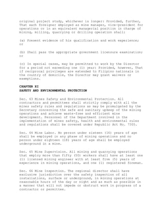 original project study, whichever is longer: Provided, further,
That each foreigner employed as mine manager, vice-president for
operations or in an equivalent managerial position in charge of
mining, milling, quarrying or drilling operation shall:
(a) Present evidence of his qualification and work experience;
or
(b) Shall pass the appropriate government licensure examination;
or
(c) In special cases, may be permitted to work by the Director
for a period not exceeding one (1) year: Provided, however, That
if reciprocal privileges are extended to Filipino nationals in
the country of domicile, the Director may grant waivers or
exemptions.
CHAPTER XI
SAFETY AND ENVIRONMENTAL PROTECTION
Sec. 63 Mines Safety and Environmental Protection. All
contractors and permittees shall strictly comply with all the
mines safety rules and regulations as may be promulgated by the
Secretary concerning the safe and sanitary upkeep of the mining
operations and achieve waste-free and efficient mine
development. Personnel of the Department involved in the
implementation of mines safety, health and environmental rules
and regulations shall be covered under Republic Act No. 7305.
Sec. 64 Mine Labor. No person under sixteen (16) years of age
shall be employed in any phase of mining operations and no
person under eighteen (18) years of age shall be employed
underground in a mine.
Sec. 65 Mine Supervision. All mining and quarrying operations
that employ more than fifty (50) workers shall have at least one
(1) licensed mining engineer with at least five (5) years of
experience in mining operations, and one (1) registered foreman.
Sec. 66 Mine Inspection. The regional director shall have
exclusive jurisdiction over the safety inspection of all
installations, surface or underground, in mining operations at
reasonable hours of the day or night and as much as possible in
a manner that will not impede or obstruct work in progress of a
contractor or permittee.
 