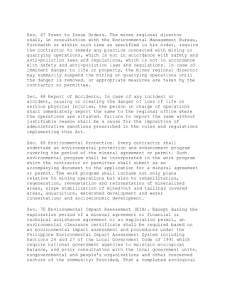 Sec. 67 Power to Issue Orders. The mines regional director
shall, in consultation with the Environmental Management Bureau,
forthwith or within such time as specified in his order, require
the contractor to remedy any practice connected with mining or
quarrying operations, which is not in accordance with safety and
anti-pollution laws and regulations, which is not in accordance
with safety and anti-pollution laws and regulations. In case of
imminent danger to life or property, the mines regional director
may summarily suspend the mining or quarrying operations until
the danger is removed, or appropriate measures are taken by the
contractor or permittee.
Sec. 68 Report of Accidents. In case of any incident or
accident, causing or creating the danger of loss of life or
serious physical injuries, the person in charge of operations
shall immediately report the same to the regional office where
the operations are situated. Failure to report the same without
justifiable reason shall be a cause for the imposition of
administrative sanctions prescribed in the rules and regulations
implementing this Act.
Sec. 69 Environmental Protection. Every contractor shall
undertake an environmental protection and enhancement program
covering the period of the mineral agreement or permit. Such
environmental program shall be incorporated in the work program
which the contractor or permittee shall submit as an
accompanying document to the application for a mineral agreement
or permit. The work program shall include not only plans
relative to mining operations but also to rehabilitation,
regeneration, revegetation and reforestation of mineralized
areas, slope stabilization of mined-out and tailings covered
areas, aquaculture, watershed development and water
conservation; and socioeconomic development.
Sec. 70 Environmental Impact Assessment (EIA). Except during the
exploration period of a mineral agreement or financial or
technical assistance agreement or an exploration permit, an
environmental clearance certificate shall be required based on
an environmental impact assessment and procedures under the
Philippine Environmental Impact Assessment System including
Sections 26 and 27 of the Local Government Code of 1991 which
require national government agencies to maintain ecological
balance, and prior consultation with the local government units,
nongovernmental and people's organizations and other concerned
sectors of the community: Provided, That a completed ecological
 