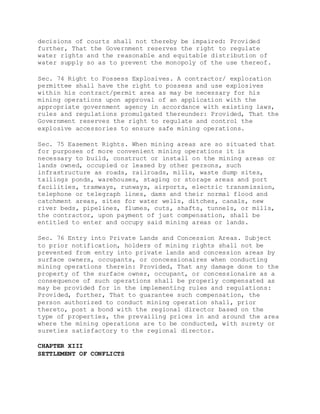 decisions of courts shall not thereby be impaired: Provided
further, That the Government reserves the right to regulate
water rights and the reasonable and equitable distribution of
water supply so as to prevent the monopoly of the use thereof.
Sec. 74 Right to Possess Explosives. A contractor/ exploration
permittee shall have the right to possess and use explosives
within his contract/permit area as may be necessary for his
mining operations upon approval of an application with the
appropriate government agency in accordance with existing laws,
rules and regulations promulgated thereunder: Provided, That the
Government reserves the right to regulate and control the
explosive accessories to ensure safe mining operations.
Sec. 75 Easement Rights. When mining areas are so situated that
for purposes of more convenient mining operations it is
necessary to build, construct or install on the mining areas or
lands owned, occupied or leased by other persons, such
infrastructure as roads, railroads, mills, waste dump sites,
tailings ponds, warehouses, staging or storage areas and port
facilities, tramways, runways, airports, electric transmission,
telephone or telegraph lines, dams and their normal flood and
catchment areas, sites for water wells, ditches, canals, new
river beds, pipelines, flumes, cuts, shafts, tunnels, or mills,
the contractor, upon payment of just compensation, shall be
entitled to enter and occupy said mining areas or lands.
Sec. 76 Entry into Private Lands and Concession Areas. Subject
to prior notification, holders of mining rights shall not be
prevented from entry into private lands and concession areas by
surface owners, occupants, or concessionaires when conducting
mining operations therein: Provided, That any damage done to the
property of the surface owner, occupant, or concessionaire as a
consequence of such operations shall be properly compensated as
may be provided for in the implementing rules and regulations:
Provided, further, That to guarantee such compensation, the
person authorized to conduct mining operation shall, prior
thereto, post a bond with the regional director based on the
type of properties, the prevailing prices in and around the area
where the mining operations are to be conducted, with surety or
sureties satisfactory to the regional director.
CHAPTER XIII
SETTLEMENT OF CONFLICTS
 