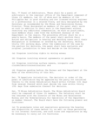 Sec. 77 Panel of Arbitrators. There shall be a panel of
arbitraters in the regional office of the Department composed of
three (3) members, two (2) of whom must be members of the
Philippine Bar in good standing and one licensed mining engineer
or a professional in a related field, and duly designated by the
Secretary as recommended by the Mines and Geosciences Bureau
Director. Those designated as members of the panel shall serve
as such in addition to their work in the Department without
receiving any additional compensation. As much as practicable,
said members shall come from the different bureaus of the
Department in the region. The presiding officer shall be on a
yearly basis. The members of the panel shall perform their
duties and obligations in hearing and deciding cases until their
designation is withdrawn or revoked by the Secretary. Within
thirty (30) working days, after the submission of the case by
the parties for decision, the panel shall have exclusive and
original jurisdiction to hear and decide on the following:
(a) Disputes involving rights to mining areas;
(b) Disputes involving mineral agreements or permits;
(c) Disputes involving surface owners, occupants and
claimholders/concessionaires; and
(d) Disputes pending before the Bureau and the Department at the
date of the effectivity of this Act.
Sec. 78 Appellate Jurisdiction. The decision or order of the
panel of arbitrators may be appealed by the party not satisfied
thereto to the mines Adjudication Board within fifteen (15) days
from receipt thereof which must decide the case within thirty
(30) days from submission thereof for decision.
Sec. 79 Mines Adjudication Board. The Mines Adjudication Board
shall be composed of three (3) members. The Secretary shall be
the chairman with the Director of the Mines and Geosciences
Bureau and the Undersecretary for Operations of the Department
as member thereof. The Board shall have the following powers and
functions:
(a) To promulgate rules and regulations governing the hearing
and disposition of cases before it, as well as those pertaining
to its internal functions, and such rules and regulations as may
be necessary to carry out its functions;
 