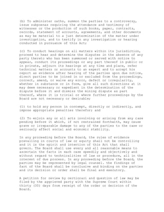 (b) To administer oaths, summon the parties to a controversy,
issue subpoenas requiring the attendance and testimony of
witnesses or the production of such books, paper, contracts,
records, statement of accounts, agreements, and other documents
as may be material to a just determination of the matter under
investigation, and to testify in any investigation or hearing
conducted in pursuance of this Act;
(c) To conduct hearings on all matters within its jurisdiction,
proceed to hear and determine the disputes in the absence of any
party thereto who has been summoned or served with notice to
appear, conduct its proceedings or any part thereof in public or
in private, adjourn its hearings at any time and place, refer
technical matters or accounts to an expert and to accept his
report as evidence after hearing of the parties upon due notice,
direct parties to be joined in or excluded from the proceedings,
correct, amend, or waive any error, defect or irregularity,
whether in substance or in form, give all such directions at it
may deem necessary or expedient in the determination of the
dispute before it and dismiss the mining dispute as part
thereof, where it is trivial or where further proceedings by the
Board are not necessary or desirable;
(1) to hold any person in contempt, directly or indirectly, and
impose appropriate penalties therefor; and
(2) To enjoin any or all acts involving or arising from any case
pending before it which, if not restrained forthwith, may cause
grave or irreparable damage to any of the parties to the case or
seriously affect social and economic stability.
In any proceeding before the Board, the rules of evidence
prevailing in courts of law or equity shall not be controlling
and it is the spirit and intention of this Act that shall
govern. The Board shall use every and all reasonable means to
ascertain the facts in each case speedily and objectively and
without regard to technicalities of law or procedure, all in the
interest of due process. In any proceeding before the Board, the
parties may be represented by legal counsel. the findings of
fact of the Board shall be conclusive and binding on the parties
and its decision or order shall be final and executory.
A petition for review by certiorari and question of law may be
filed by the aggrieved party with the Supreme Court within
thirty (30) days from receipt of the order or decision of the
Board.
 