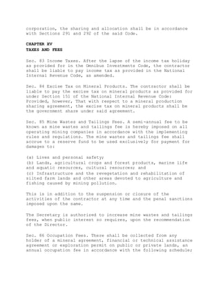 corporation, the sharing and allocation shall be in accordance
with Sections 291 and 292 of the said Code.
CHAPTER XV
TAXES AND FEES
Sec. 83 Income Taxes. After the lapse of the income tax holiday
as provided for in the Omnibus Investments Code, the contractor
shall be liable to pay income tax as provided in the National
Internal Revenue Code, as amended.
Sec. 84 Excise Tax on Mineral Products. The contractor shall be
liable to pay the excise tax on mineral products as provided for
under Section 151 of the National Internal Revenue Code:
Provided, however, That with respect to a mineral production
sharing agreement, the excise tax on mineral products shall be
the government share under said agreement.
Sec. 85 Mine Wastes and Tailings Fees. A semi-annual fee to be
known as mine wastes and tailings fee is hereby imposed on all
operating mining companies in accordance with the implementing
rules and regulations. The mine wastes and tailings fee shall
accrue to a reserve fund to be used exclusively for payment for
damages to:
(a) Lives and personal safety;
(b) Lands, agricultural crops and forest products, marine life
and aquatic resources, cultural resources; and
(c) Infrastructure and the revegetation and rehabilitation of
silted farm lands and other areas devoted to agriculture and
fishing caused by mining pollution.
This is in addition to the suspension or closure of the
activities of the contractor at any time and the penal sanctions
imposed upon the same.
The Secretary is authorized to increase mine wastes and tailings
fees, when public interest so requires, upon the recommendation
of the Director.
Sec. 86 Occupation Fees. There shall be collected from any
holder of a mineral agreement, financial or technical assistance
agreement or exploration permit on public or private lands, an
annual occupation fee in accordance with the following schedule;
 