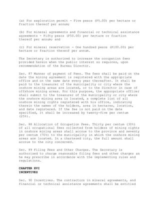 (a) For exploration permit - Five pesos (P5.00) per hectare or
fraction thereof per annum;
(b) For mineral agreements and financial or technical assistance
agreements - Fifty pesos (P50.00) per hectare or fraction
thereof per annum; and
(c) For mineral reservation - One hundred pesos (P100.00) per
hectare or fraction thereof per annum.
The Secretary is authorized to increase the occupation fees
provided herein when the public interest so requires, upon
recommendation of the Bureau Director.
Sec. 87 Manner of payment of Fees. The fees shall be paid on the
date the mining agreement is registered with the appropriate
office and on the same date every year thereafter. It shall be
paid to the treasurer of the municipality or city where the
onshore mining areas are located, or to the Director in case of
offshore mining areas. For this purpose, the appropriate officer
shall submit to the treasurer of the municipality or city where
the onshore mining area is located, a complete list of all
onshore mining rights registered with his office, indicating
therein the names of the holders, area in hectares, location,
and date registered. If the fee is not paid on the date
specified, it shall be increased by twenty-five per centum
(25%).
Sec. 88 Allocation of Occupation Fees. Thirty per centum (30%)
of all occupational fees collected from holders of mining rights
in onshore mining areas shall accrue to the province and seventy
per centum (70%) to the municipality in which the onshore mining
areas are located. In a chartered city, the full amount shall
accrue to the city concerned.
Sec. 89 Filing Fees and Other Charges. The Secretary is
authorized to charge reasonable filing fees and other charges as
he may prescribe in accordance with the implementing rules and
regulations.
CHAPTER XVI
INCENTIVES
Sec. 90 Incentives. The contractors in mineral agreements, and
financial or technical assistance agreements shall be entitled
 
