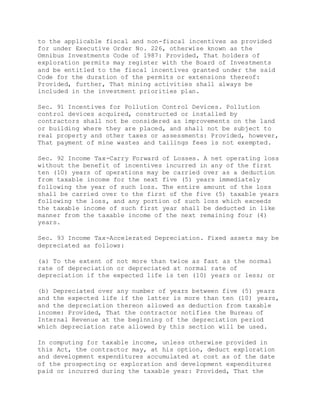 to the applicable fiscal and non-fiscal incentives as provided
for under Executive Order No. 226, otherwise known as the
Omnibus Investments Code of 1987: Provided, That holders of
exploration permits may register with the Board of Investments
and be entitled to the fiscal incentives granted under the said
Code for the duration of the permits or extensions thereof:
Provided, further, That mining activities shall always be
included in the investment priorities plan.
Sec. 91 Incentives for Pollution Control Devices. Pollution
control devices acquired, constructed or installed by
contractors shall not be considered as improvements on the land
or building where they are placed, and shall not be subject to
real property and other taxes or assessments: Provided, however,
That payment of mine wastes and tailings fees is not exempted.
Sec. 92 Income Tax-Carry Forward of Losses. A net operating loss
without the benefit of incentives incurred in any of the first
ten (10) years of operations may be carried over as a deduction
from taxable income for the next five (5) years immediately
following the year of such loss. The entire amount of the loss
shall be carried over to the first of the five (5) taxable years
following the loss, and any portion of such loss which exceeds
the taxable income of such first year shall be deducted in like
manner from the taxable income of the next remaining four (4)
years.
Sec. 93 Income Tax-Accelerated Depreciation. Fixed assets may be
depreciated as follows:
(a) To the extent of not more than twice as fast as the normal
rate of depreciation or depreciated at normal rate of
depreciation if the expected life is ten (10) years or less; or
(b) Depreciated over any number of years between five (5) years
and the expected life if the latter is more than ten (10) years,
and the depreciation thereon allowed as deduction from taxable
income: Provided, That the contractor notifies the Bureau of
Internal Revenue at the beginning of the depreciation period
which depreciation rate allowed by this section will be used.
In computing for taxable income, unless otherwise provided in
this Act, the contractor may, at his option, deduct exploration
and development expenditures accumulated at cost as of the date
of the prospecting or exploration and development expenditures
paid or incurred during the taxable year: Provided, That the
 