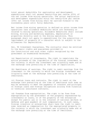 total amount deductible for exploration and development
expenditures shall not exceed twenty-five per centum (25%) of
the net income from mining operations. The actual exploration
and development expenditures minus the twenty-five per centum
(25%) net income from mining shall be carried forward to the
succeeding years until fully deducted.
Net income from mining operation is defined as gross income from
operations less allowable deductions which are necessary or
related to mining operations. Allowable deductions shall include
mining, milling and marketing expenses, depreciation or
properties directly used in the mining operations. This
paragraph shall not apply to expenditures for the acquisition or
improvement of property of a character which is subject to the
allowances for depreciation.
Sec. 94 Investment Guarantees. The contractor shall be entitled
to the basic rights and guarantees provided in
the Constitution and such other rights recognized by the
government as enumerated hereunder.
(a) Repatriation of investments. The right to repatriate the
entire proceeds of the liquidation of the foreign investment in
the currency in which the investment was originally made and at
the exchange rate prevailing at the time of repatriation.
(b) Remittance of earnings. The right to remit earnings from the
investment in the currency in which the foreign investment was
originally made at the exchange rate prevailing at the time of
remittance.
(c) Foreign loans and contracts. The right to remit at the
exchange rate prevailing at the time of remittance such sums as
may be necessary to meet the payments of interest and principal
on foreign loans and foreign obligations arising from financial
or technical assistance contracts.
(d) Freedom from expropriation. The right to be free from
expropriation by the government of the property represented by
investments or loans, or of the property of the enterprise
except for public use or in the interest of national welfare or
defense and upon payment of just compensation. In such cases,
foreign investors or enterprises shall have the right to remit
sums received as compensation for the expropriated property in
the currency in which the investment was originally made and at
the exchange rate prevailing at the time of remittance.
 