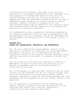 (e) Requisition of investment. The right to be free from
requisition of the property represented by the investment or of
the property of the enterprises except in case of war or
national emergency and only for the duration thereof. Just
compensation shall be determined and paid either at the time or
immediately after cessation of the state of war or national
emergency. Payments received as compensation for the
requisitioned property may be remitted in the currency in which
the investments were originally made and at the exchange rate
prevailing at the time of remittance.
(f) Confidentiality. Any confidential information supplied by
the contractor pursuant to this Act and its implementing rules
and regulations shall be treated as such by the department and
the Government, and during the term of the project to which it
relates.
CHAPTER XVII
GROUND FOR CANCELLATION, REVOCATION, AND TERMINATION
Sec. 95 Late or Non-filing of Requirements. Failure of the
permittee or contractor to comply with any of the requirements
provided in this Act or in its implementing rules and
regulations, without a valid reason, shall be sufficient ground
from the suspension of any permit or agreement provided under
this Act.
Sec. 96 Violation of the Terms and Conditions of Permits or
Agreements. Violations of the terms and conditions of the
permits or agreements shall be a sufficient ground for
cancellation of the same.
Sec. 97 Non-payment of taxes and Fees. Failure to pay the taxes
and fees due the Government for two (2) consecutive years shall
cause the cancellation of the exploration permit, mineral
agreement, financial or technical assistance agreement and other
agreements and the re-opening of the area subject thereof to new
applicants.
Sec. 98 Suspension or Cancellation of Tax Incentives and
Credits. Failure to abide by the terms and conditions of tax
incentives and credits shall cause the suspension or
cancellation of said incentives and credits.
 