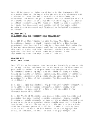 Sec. 99 Falsehood or Omission of Facts in the Statement. All
statements made in the exploration permit, mining agreement and
financial or technical assistance shall be considered as
conditions and essential parts thereof and any falsehood in said
statements or omission of facts therein which may alter, change
or affect substantially the facts set forth in said statements
may cause the revocation and termination of the exploration
permit, mining agreement and financial or technical assistance
agreement.
CHAPTER XVIII
ORGANIZATIONAL AND INSTITUTIONAL ARRANGEMENT
Sec. 100 From Staff Bureau to Line Bureau. The Mines and
Geosciences Bureau is hereby transformed into a line bureau
consistent with Section 9 of this Act: Provided, That under the
Mines and Geosciences Bureau shall be the necessary mines
regional, district and other pertinent offices - the number and
specific functions of which shall be provided in the
implementing rules and regulations of this Act.
CHAPTER XIX
PENAL PROVISIONS
Sec. 101 False Statements. Any person who knowingly presents any
false application, declaration, or evidence to the Government or
publishes or causes to be published any prospectus or other
information containing any false statement relating to mines,
mining operations or mineral agreements, financial or technical
assistance agreements and permits shall, upon conviction, be
penalized by a fine of not exceeding Ten Thousand Pesos
(P10,000.00).
Sec. 102 Illegal Exploration. Any person undertaking exploration
work without the necessary exploration permit shall, upon
conviction, be penalized by a fine of not exceeding Fifty
thousand pesos (P50,000.00).
Sec. 103 Theft of Minerals. Any person extracting minerals and
disposing the same without a mining agreement, lease, permit,
license, or steals minerals or ores or the products thereof from
mines or mills or processing plants shall, upon conviction, be
imprisoned from six (6) months to six (6) years or pay a fine
from Ten thousand pesos (P10,000.00) to Twenty thousand pesos
(P20,000.00), or both, at the discretion of the appropriate
court. In addition, he shall be liable to pay damages and
 