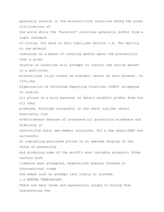 generally results in the minerals-rich countries being the great
civilizations of
the world while the ‘have-not’ countries generally suffer from a
lower standard
of living. For more on this topic,see Section 1.6. The ability
to use mineral
resources as a means of creating wealth opens the possibility
that a given
country or countries will attempt to control the entire market
in a particular
mineral,that is,to create an economic cartel in that mineral. In
1973,the
Organization of Petroleum Exporting Countries (OPEC) attempted
to control
oil prices in a bold maneuver to obtain windfall proﬁts from the
oil they
produced. Although successful in the short run,the cartel
eventually lost
effectiveness because of increased oil production elsewhere and
difﬁculty in
controlling their own member countries. For a few years,OPEC was
successful
at regulating petroleum prices in an awesome display of the
value of possessing
and producing some of the world’s most valuable minerals. Other
cartels have
likewise been attempted. However,the greater freedom in
international trade
now makes such an attempt less likely to succeed.
1.2 MINING TERMINOLOGY
There are many terms and expressions unique to mining that
characterize the
 