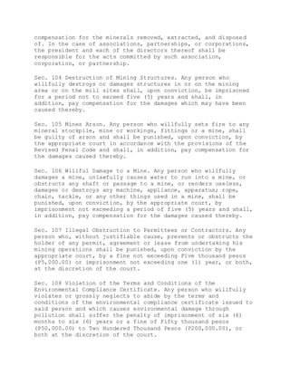 compensation for the minerals removed, extracted, and disposed
of. In the case of associations, partnerships, or corporations,
the president and each of the directors thereof shall be
responsible for the acts committed by such association,
corporation, or partnership.
Sec. 104 Destruction of Mining Structures. Any person who
willfully destroys or damages structures in or on the mining
area or on the mill sites shall, upon conviction, be imprisoned
for a period not to exceed five (5) years and shall, in
addition, pay compensation for the damages which may have been
caused thereby.
Sec. 105 Mines Arson. Any person who willfully sets fire to any
mineral stockpile, mine or workings, fittings or a mine, shall
be guilty of arson and shall be punished, upon conviction, by
the appropriate court in accordance with the provisions of the
Revised Penal Code and shall, in addition, pay compensation for
the damages caused thereby.
Sec. 106 Willful Damage to a Mine. Any person who willfully
damages a mine, unlawfully causes water to run into a mine, or
obstructs any shaft or passage to a mine, or renders useless,
damages or destroys any machine, appliance, apparatus; rope,
chain, tackle, or any other things used in a mine, shall be
punished, upon conviction, by the appropriate court, by
imprisonment not exceeding a period of five (5) years and shall,
in addition, pay compensation for the damages caused thereby.
Sec. 107 Illegal Obstruction to Permittees or Contractors. Any
person who, without justifiable cause, prevents or obstructs the
holder of any permit, agreement or lease from undertaking his
mining operations shall be punished, upon conviction by the
appropriate court, by a fine not exceeding Five thousand pesos
(P5,000.00) or imprisonment not exceeding one (1) year, or both,
at the discretion of the court.
Sec. 108 Violation of the Terms and Conditions of the
Environmental Compliance Certificate. Any person who willfully
violates or grossly neglects to abide by the terms and
conditions of the environmental compliance certificate issued to
said person and which causes environmental damage through
pollution shall suffer the penalty of imprisonment of six (6)
months to six (6) years or a fine of Fifty thousand pesos
(P50,000.00) to Two Hundered Thousand Pesos (P200,000.00), or
both at the discretion of the court.
 