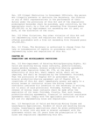 Sec. 109 Illegal Obstruction to Government Officials. Any person
who illegally prevents or obstructs the Secretary, the Director
or any of their representatives in the performance of their
duties under the provisions of this Act and of the regulations
promulgated hereunder shall be punished, upon conviction, by the
appropriate court, by a fine not exceeding Five thousand pesos
(P5,000.00) or by imprisonment not exceeding one (1) year, or
both, at the discretion of the court.
Sec. 110 Other Violations. Any other violation of this Act and
its implementing rules and regulations shall constitute an
offense punishable with a fine not exceeding five thousand pesos
(P5,000.00).
Sec. 111 Fines. The Secretary is authorized to charge fines for
late or nonsubmission of reports in accordance with the
implementing rules and regulations of this Act.
CHAPTER XX
TRANSITORY AND MISCELLANEOUS PROVISIONS
Sec. 112 Non-impairment of Existing Mining/Quarrying Rights. All
valid and existing mining lease contracts, permits/licenses,
leases pending renewal, mineral production-sharing agreements
granted under Executive Order NO. 279, at the date of
effectivity of this Act, shall remain valid, shall not be
impaired, and shall be recognized by the Government: Provided,
That the provisions of Chapter XIV on government share in
mineral production-sharing agreement and of Chapter XVI on
incentives of this Act shall immediately govern and apply to a
mining lessee or contractor unless the mining lessee or
contractor indicates his intention to the secretary in writing,
not to avail of said provisions: Provided, further, That no
renewal of mining lease contracts shall be made after the
expiration of its term: Provided, finally, That such leases,
production-sharing agreements, financial or technical assistance
agreements shall comply with the applicable provisions of this
Act and its implementing rules and regulations.
Sec. 113 Recognition of Valid and Existing Mining Claims and
Lease/Quarry Applications. Holders of valid and existing mining
claims, lease/quarry applications shall be given preferential
rights to enter into any mode or mineral agreement with the
government within two (2) years from the promulgation of the
rules and regulations implementing this Act.
 
