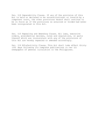 Sec. 114 Separability Clause. If any of the provision of this
Act is held or declared to be unconstitutional or invalid by a
competent court, the other provisions hereof shall continue to
be in force as if the provisions so annulled or voided had never
been incorporated in this Act.
Sec. 115 Repealing and Amending Clause. All laws, executive
orders, presidential decrees, rules and regulations, or parts
thereof which are inconsistent with any of the provisions of
this Act are hereby repealed or amended accordingly.
Sec. 116 Eftsfectivity Clause. This Act shall take effect thirty
(30) days following its complete publications in two (2)
newspapers of general circulation in the Philippines.
 