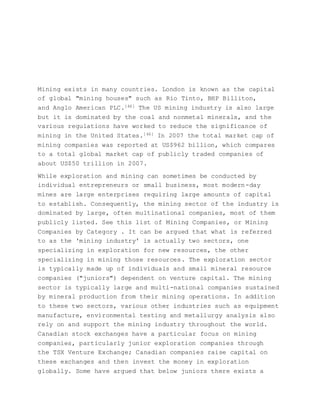 Mining exists in many countries. London is known as the capital
of global "mining houses" such as Rio Tinto, BHP Billiton,
and Anglo American PLC.[46] The US mining industry is also large
but it is dominated by the coal and nonmetal minerals, and the
various regulations have worked to reduce the significance of
mining in the United States.[46] In 2007 the total market cap of
mining companies was reported at US$962 billion, which compares
to a total global market cap of publicly traded companies of
about US$50 trillion in 2007.
While exploration and mining can sometimes be conducted by
individual entrepreneurs or small business, most modern-day
mines are large enterprises requiring large amounts of capital
to establish. Consequently, the mining sector of the industry is
dominated by large, often multinational companies, most of them
publicly listed. See this list of Mining Companies, or Mining
Companies by Category . It can be argued that what is referred
to as the 'mining industry' is actually two sectors, one
specializing in exploration for new resources, the other
specializing in mining those resources. The exploration sector
is typically made up of individuals and small mineral resource
companies ("juniors") dependent on venture capital. The mining
sector is typically large and multi-national companies sustained
by mineral production from their mining operations. In addition
to these two sectors, various other industries such as equipment
manufacture, environmental testing and metallurgy analysis also
rely on and support the mining industry throughout the world.
Canadian stock exchanges have a particular focus on mining
companies, particularly junior exploration companies through
the TSX Venture Exchange; Canadian companies raise capital on
these exchanges and then invest the money in exploration
globally. Some have argued that below juniors there exists a
 