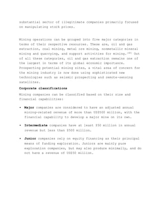 substantial sector of illegitimate companies primarily focused
on manipulating stock prices.
Mining operations can be grouped into five major categories in
terms of their respective resources. These are, oil and gas
extraction, coal mining, metal ore mining, nonmetallic mineral
mining and quarrying, and support activities for mining.[48] Out
of all these categories, oil and gas extraction remains one of
the largest in terms of its global economic importance.
Prospecting potential mining sites, a vital area of concern for
the mining industry is now done using sophisticated new
technologies such as seismic prospecting and remote-sensing
satellites.
Corporate classifications
Mining companies can be classified based on their size and
financial capabilities:
 Major companies are considered to have an adjusted annual
mining-related revenue of more than US$500 million, with the
financial capability to develop a major mine on its own.
 Intermediate companies have at least $50 million in annual
revenue but less than $500 million.
 Junior companies rely on equity financing as their principal
means of funding exploration. Juniors are mainly pure
exploration companies, but may also produce minimally, and do
not have a revenue of US$50 million.
 