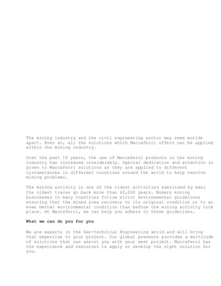 The mining industry and the civil engineering sector may seem worlds
apart. Even so, all the solutions which Maccaferri offers can be applied
within the mining industry.
Over the past 10 years, the use of Maccaferri products in the mining
industry has increased considerably. Special dedication and attention is
given to Maccaferri solutions as they are applied to different
circumstances in different countries around the world to help resolve
mining problems.
The mining activity is one of the oldest activities exercised by man;
the oldest traces go back more than 40,000 years. Modern mining
businesses in many countries follow strict environmental guidelines
ensuring that the mined area recovers to its original condition or to an
even better environmental condition than before the mining activity took
place. At Maccaferri, we can help you adhere to these guidelines.
What we can do you for you
We are experts in the Geo-technical Engineering world and will bring
that expertise to your project. Our global presence provides a multitude
of solutions that can assist you with your next project. Maccaferri has
the experience and resources to apply or develop the right solution for
you.
 