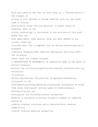 ﬁeld and identify the user of such terms as a ‘‘mining person.’’
The student of
mining is thus advised to become familiar with all the terms
used in mining,
particularly those that are peculiar to either mines or
minerals. Most of the
mining terminology is introduced in the sections of this book
where they are
most applicable. Some general terms are best deﬁned at the
outset; these are
outlined here. For a complete list of mining terminology,see a
standard
reference (Gregory,1980; American Geological Institute,1997).
The following
three terms are closely related:
2 INTRODUCTION TO MININGMine: an excavation made in the earth to
extract minerals
Mining: the activity,occupation,and industry concerned with the
extraction
of minerals
Mining engineering: the practice of applying engineering
principles to the
development,planning,operation,closure,and reclamation of mines
Some terms distinguish various types of mined minerals.
Geologically,one can
distinguish the following mineral categories:
Mineral: a naturally occurring inorganic element or compound
having an
orderly internal structure and a characteristic chemical
composition,
crystal form,and physical properties
 