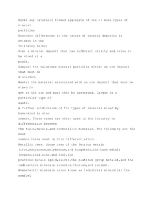 Rock: any naturally formed aggregate of one or more types of
mineral
particles
Economic differences in the nature of mineral deposits is
evident in the
following terms:
Ore: a mineral deposit that has sufﬁcient utility and value to
be mined at a
proﬁt.
Gangue: the valueless mineral particles within an ore deposit
that must be
discarded.
Waste: the material associated with an ore deposit that must be
mined to
get at the ore and must then be discarded. Gangue is a
particular type of
waste.
A further subdivision of the types of minerals mined by
humankind is also
common. These terms are often used in the industry to
differentiate between
the fuels,metals,and nonmetallic minerals. The following are the
most
common terms used in this differentiation:
Metallic ores: those ores of the ferrous metals
(iron,manganese,molybdenum,and tungsten),the base metals
(copper,lead,zinc,and tin),the
precious metals (gold,silver,the platinum group metals),and the
radioactive minerals (uranium,thorium,and radium).
Nonmetallic minerals (also known as industrial minerals): the
nonfuel
 