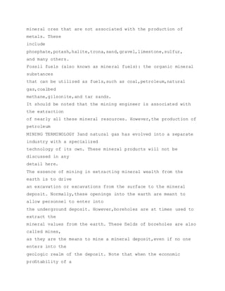 mineral ores that are not associated with the production of
metals. These
include
phosphate,potash,halite,trona,sand,gravel,limestone,sulfur,
and many others.
Fossil fuels (also known as mineral fuels): the organic mineral
substances
that can be utilized as fuels,such as coal,petroleum,natural
gas,coalbed
methane,gilsonite,and tar sands.
It should be noted that the mining engineer is associated with
the extraction
of nearly all these mineral resources. However,the production of
petroleum
MINING TERMINOLOGY 3and natural gas has evolved into a separate
industry with a specialized
technology of its own. These mineral products will not be
discussed in any
detail here.
The essence of mining in extracting mineral wealth from the
earth is to drive
an excavation or excavations from the surface to the mineral
deposit. Normally,these openings into the earth are meant to
allow personnel to enter into
the underground deposit. However,boreholes are at times used to
extract the
mineral values from the earth. These ﬁelds of boreholes are also
called mines,
as they are the means to mine a mineral deposit,even if no one
enters into the
geologic realm of the deposit. Note that when the economic
proﬁtability of a
 