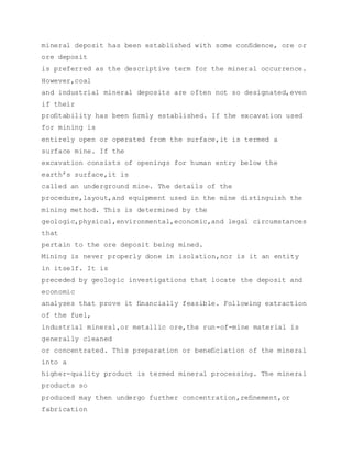 mineral deposit has been established with some conﬁdence, ore or
ore deposit
is preferred as the descriptive term for the mineral occurrence.
However,coal
and industrial mineral deposits are often not so designated,even
if their
proﬁtability has been ﬁrmly established. If the excavation used
for mining is
entirely open or operated from the surface,it is termed a
surface mine. If the
excavation consists of openings for human entry below the
earth’s surface,it is
called an underground mine. The details of the
procedure,layout,and equipment used in the mine distinguish the
mining method. This is determined by the
geologic,physical,environmental,economic,and legal circumstances
that
pertain to the ore deposit being mined.
Mining is never properly done in isolation,nor is it an entity
in itself. It is
preceded by geologic investigations that locate the deposit and
economic
analyses that prove it ﬁnancially feasible. Following extraction
of the fuel,
industrial mineral,or metallic ore,the run-of-mine material is
generally cleaned
or concentrated. This preparation or beneﬁciation of the mineral
into a
higher-quality product is termed mineral processing. The mineral
products so
produced may then undergo further concentration,reﬁnement,or
fabrication
 
