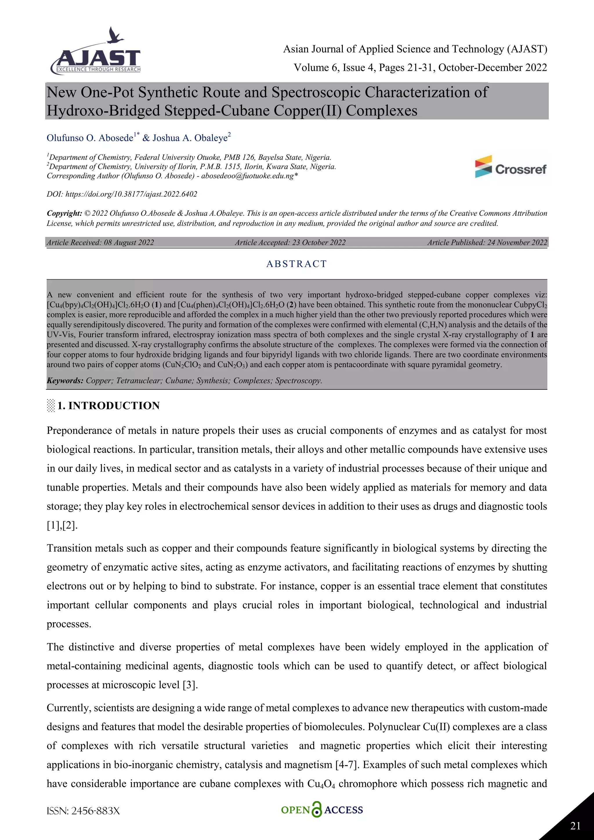 Asian Journal of Applied Science and Technology (AJAST)
Volume 6, Issue 4, Pages 21-31, October-December 2022
ISSN: 2456-883X
21
New One-Pot Synthetic Route and Spectroscopic Characterization of
Hydroxo-Bridged Stepped-Cubane Copper(II) Complexes
Olufunso O. Abosede1*
& Joshua A. Obaleye2
1
Department of Chemistry, Federal University Otuoke, PMB 126, Bayelsa State, Nigeria.
2
Department of Chemistry, University of Ilorin, P.M.B. 1515, Ilorin, Kwara State, Nigeria.
Corresponding Author (Olufunso O. Abosede) - abosedeoo@fuotuoke.edu.ng*
DOI: https://doi.org/10.38177/ajast.2022.6402
Copyright: © 2022 Olufunso O.Abosede & Joshua A.Obaleye. This is an open-access article distributed under the terms of the Creative Commons Attribution
License, which permits unrestricted use, distribution, and reproduction in any medium, provided the original author and source are credited.
Article Received: 08 August 2022 Article Accepted: 23 October 2022 Article Published: 24 November 2022
░ 1. INTRODUCTION
Preponderance of metals in nature propels their uses as crucial components of enzymes and as catalyst for most
biological reactions. In particular, transition metals, their alloys and other metallic compounds have extensive uses
in our daily lives, in medical sector and as catalysts in a variety of industrial processes because of their unique and
tunable properties. Metals and their compounds have also been widely applied as materials for memory and data
storage; they play key roles in electrochemical sensor devices in addition to their uses as drugs and diagnostic tools
[1],[2].
Transition metals such as copper and their compounds feature significantly in biological systems by directing the
geometry of enzymatic active sites, acting as enzyme activators, and facilitating reactions of enzymes by shutting
electrons out or by helping to bind to substrate. For instance, copper is an essential trace element that constitutes
important cellular components and plays crucial roles in important biological, technological and industrial
processes.
The distinctive and diverse properties of metal complexes have been widely employed in the application of
metal-containing medicinal agents, diagnostic tools which can be used to quantify detect, or affect biological
processes at microscopic level [3].
Currently, scientists are designing a wide range of metal complexes to advance new therapeutics with custom-made
designs and features that model the desirable properties of biomolecules. Polynuclear Cu(II) complexes are a class
of complexes with rich versatile structural varieties and magnetic properties which elicit their interesting
applications in bio-inorganic chemistry, catalysis and magnetism [4-7]. Examples of such metal complexes which
have considerable importance are cubane complexes with Cu4O4 chromophore which possess rich magnetic and
ABSTRACT
A new convenient and efficient route for the synthesis of two very important hydroxo-bridged stepped-cubane copper complexes viz:
[Cu4(bpy)4Cl2(OH)4]Cl2.6H2O (1) and [Cu4(phen)4Cl2(OH)4]Cl2.6H2O (2) have been obtained. This synthetic route from the mononuclear CubpyCl2
complex is easier, more reproducible and afforded the complex in a much higher yield than the other two previously reported procedures which were
equally serendipitously discovered. The purity and formation of the complexes were confirmed with elemental (C,H,N) analysis and the details of the
UV-Vis, Fourier transform infrared, electrospray ionization mass spectra of both complexes and the single crystal X-ray crystallography of 1 are
presented and discussed. X-ray crystallography confirms the absolute structure of the complexes. The complexes were formed via the connection of
four copper atoms to four hydroxide bridging ligands and four bipyridyl ligands with two chloride ligands. There are two coordinate environments
around two pairs of copper atoms (CuN2ClO2 and CuN2O3) and each copper atom is pentacoordinate with square pyramidal geometry.
Keywords: Copper; Tetranuclear; Cubane; Synthesis; Complexes; Spectroscopy.
 