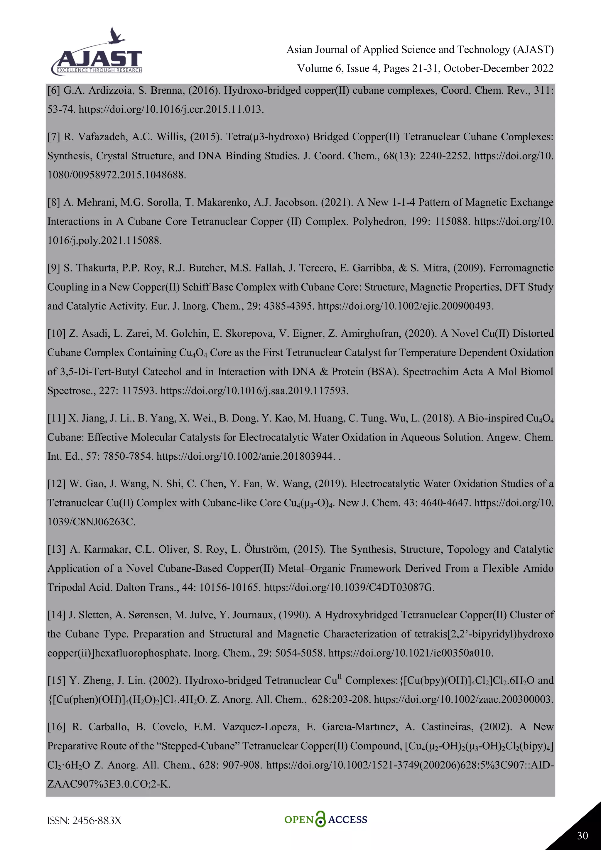Asian Journal of Applied Science and Technology (AJAST)
Volume 6, Issue 4, Pages 21-31, October-December 2022
ISSN: 2456-883X
30
[6] G.A. Ardizzoia, S. Brenna, (2016). Hydroxo-bridged copper(II) cubane complexes, Coord. Chem. Rev., 311:
53-74. https://doi.org/10.1016/j.ccr.2015.11.013.
[7] R. Vafazadeh, A.C. Willis, (2015). Tetra(μ3-hydroxo) Bridged Copper(II) Tetranuclear Cubane Complexes:
Synthesis, Crystal Structure, and DNA Binding Studies. J. Coord. Chem., 68(13): 2240-2252. https://doi.org/10.
1080/00958972.2015.1048688.
[8] A. Mehrani, M.G. Sorolla, T. Makarenko, A.J. Jacobson, (2021). A New 1-1-4 Pattern of Magnetic Exchange
Interactions in A Cubane Core Tetranuclear Copper (II) Complex. Polyhedron, 199: 115088. https://doi.org/10.
1016/j.poly.2021.115088.
[9] S. Thakurta, P.P. Roy, R.J. Butcher, M.S. Fallah, J. Tercero, E. Garribba, & S. Mitra, (2009). Ferromagnetic
Coupling in a New Copper(II) Schiff Base Complex with Cubane Core: Structure, Magnetic Properties, DFT Study
and Catalytic Activity. Eur. J. Inorg. Chem., 29: 4385-4395. https://doi.org/10.1002/ejic.200900493.
[10] Z. Asadi, L. Zarei, M. Golchin, E. Skorepova, V. Eigner, Z. Amirghofran, (2020). A Novel Cu(II) Distorted
Cubane Complex Containing Cu4O4 Core as the First Tetranuclear Catalyst for Temperature Dependent Oxidation
of 3,5-Di-Tert-Butyl Catechol and in Interaction with DNA & Protein (BSA). Spectrochim Acta A Mol Biomol
Spectrosc., 227: 117593. https://doi.org/10.1016/j.saa.2019.117593.
[11] X. Jiang, J. Li., B. Yang, X. Wei., B. Dong, Y. Kao, M. Huang, C. Tung, Wu, L. (2018). A Bio-inspired Cu4O4
Cubane: Effective Molecular Catalysts for Electrocatalytic Water Oxidation in Aqueous Solution. Angew. Chem.
Int. Ed., 57: 7850-7854. https://doi.org/10.1002/anie.201803944. .
[12] W. Gao, J. Wang, N. Shi, C. Chen, Y. Fan, W. Wang, (2019). Electrocatalytic Water Oxidation Studies of a
Tetranuclear Cu(II) Complex with Cubane-like Core Cu4(μ3-O)4. New J. Chem. 43: 4640-4647. https://doi.org/10.
1039/C8NJ06263C.
[13] A. Karmakar, C.L. Oliver, S. Roy, L. Öhrström, (2015). The Synthesis, Structure, Topology and Catalytic
Application of a Novel Cubane-Based Copper(II) Metal–Organic Framework Derived From a Flexible Amido
Tripodal Acid. Dalton Trans., 44: 10156-10165. https://doi.org/10.1039/C4DT03087G.
[14] J. Sletten, A. Sørensen, M. Julve, Y. Journaux, (1990). A Hydroxybridged Tetranuclear Copper(II) Cluster of
the Cubane Type. Preparation and Structural and Magnetic Characterization of tetrakis[2,2’-bipyridyl)hydroxo
copper(ii)]hexafluorophosphate. Inorg. Chem., 29: 5054-5058. https://doi.org/10.1021/ic00350a010.
[15] Y. Zheng, J. Lin, (2002). Hydroxo-bridged Tetranuclear CuII
Complexes:{[Cu(bpy)(OH)]4Cl2]Cl2.6H2O and
{[Cu(phen)(OH)]4(H2O)2]Cl4.4H2O. Z. Anorg. All. Chem., 628:203-208. https://doi.org/10.1002/zaac.200300003.
[16] R. Carballo, B. Covelo, E.M. Vazquez-Lopeza, E. Garcıa-Martınez, A. Castineiras, (2002). A New
Preparative Route of the “Stepped-Cubane” Tetranuclear Copper(II) Compound, [Cu4(μ2-OH)2(μ3-OH)2Cl2(bipy)4]
Cl2·6H2O Z. Anorg. All. Chem., 628: 907-908. https://doi.org/10.1002/1521-3749(200206)628:5%3C907::AID-
ZAAC907%3E3.0.CO;2-K.
 