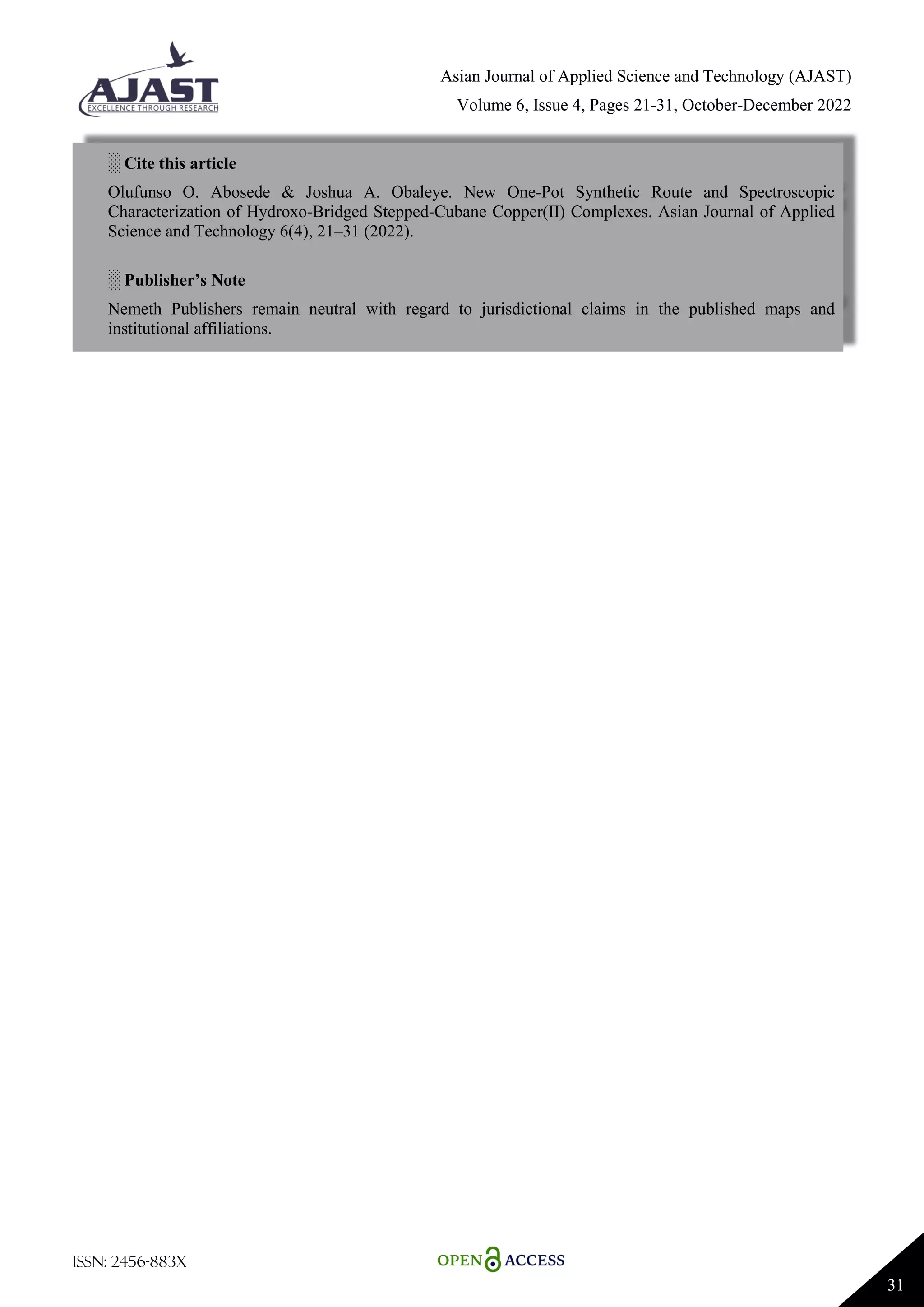 Asian Journal of Applied Science and Technology (AJAST)
Volume 6, Issue 4, Pages 21-31, October-December 2022
ISSN: 2456-883X
31
░ Cite this article
Olufunso O. Abosede & Joshua A. Obaleye. New One-Pot Synthetic Route and Spectroscopic
Characterization of Hydroxo-Bridged Stepped-Cubane Copper(II) Complexes. Asian Journal of Applied
Science and Technology 6(4), 21–31 (2022).
░ Publisher’s Note
Nemeth Publishers remain neutral with regard to jurisdictional claims in the published maps and
institutional affiliations.
 
