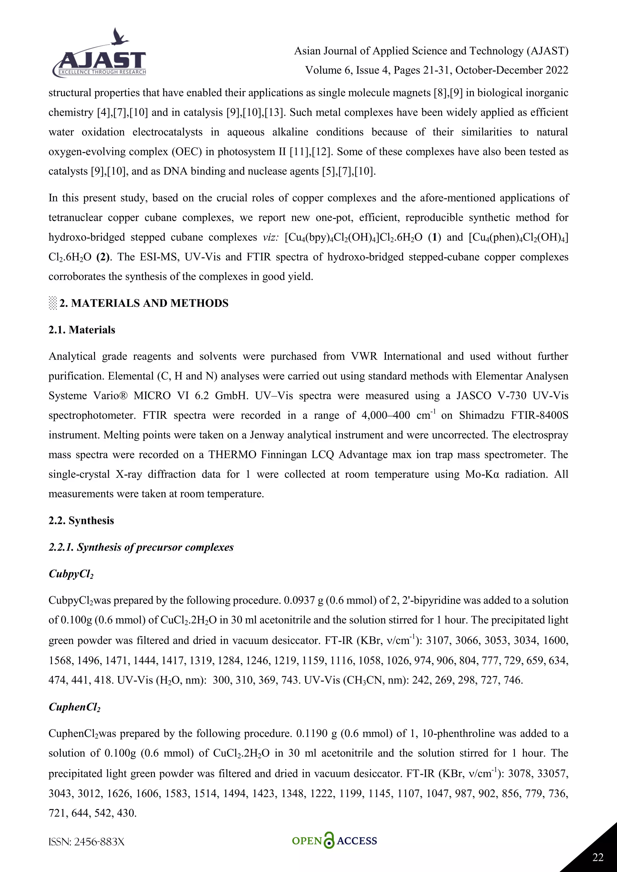 Asian Journal of Applied Science and Technology (AJAST)
Volume 6, Issue 4, Pages 21-31, October-December 2022
ISSN: 2456-883X
22
structural properties that have enabled their applications as single molecule magnets [8],[9] in biological inorganic
chemistry [4],[7],[10] and in catalysis [9],[10],[13]. Such metal complexes have been widely applied as efficient
water oxidation electrocatalysts in aqueous alkaline conditions because of their similarities to natural
oxygen-evolving complex (OEC) in photosystem II [11],[12]. Some of these complexes have also been tested as
catalysts [9],[10], and as DNA binding and nuclease agents [5],[7],[10].
In this present study, based on the crucial roles of copper complexes and the afore-mentioned applications of
tetranuclear copper cubane complexes, we report new one-pot, efficient, reproducible synthetic method for
hydroxo-bridged stepped cubane complexes viz: [Cu4(bpy)4Cl2(OH)4]Cl2.6H2O (1) and [Cu4(phen)4Cl2(OH)4]
Cl2.6H2O (2). The ESI-MS, UV-Vis and FTIR spectra of hydroxo-bridged stepped-cubane copper complexes
corroborates the synthesis of the complexes in good yield.
░ 2. MATERIALS AND METHODS
2.1. Materials
Analytical grade reagents and solvents were purchased from VWR International and used without further
purification. Elemental (C, H and N) analyses were carried out using standard methods with Elementar Analysen
Systeme Vario® MICRO VI 6.2 GmbH. UV–Vis spectra were measured using a JASCO V-730 UV-Vis
spectrophotometer. FTIR spectra were recorded in a range of 4,000–400 cm-1
on Shimadzu FTIR-8400S
instrument. Melting points were taken on a Jenway analytical instrument and were uncorrected. The electrospray
mass spectra were recorded on a THERMO Finningan LCQ Advantage max ion trap mass spectrometer. The
single-crystal X-ray diffraction data for 1 were collected at room temperature using Mo-Kα radiation. All
measurements were taken at room temperature.
2.2. Synthesis
2.2.1. Synthesis of precursor complexes
CubpyCl2
CubpyCl2was prepared by the following procedure. 0.0937 g (0.6 mmol) of 2, 2'-bipyridine was added to a solution
of 0.100g (0.6 mmol) of CuCl2.2H2O in 30 ml acetonitrile and the solution stirred for 1 hour. The precipitated light
green powder was filtered and dried in vacuum desiccator. FT-IR (KBr, /cm-1
): 3107, 3066, 3053, 3034, 1600,
1568, 1496, 1471, 1444, 1417, 1319, 1284, 1246, 1219, 1159, 1116, 1058, 1026, 974, 906, 804, 777, 729, 659, 634,
474, 441, 418. UV-Vis (H2O, nm): 300, 310, 369, 743. UV-Vis (CH3CN, nm): 242, 269, 298, 727, 746.
CuphenCl2
CuphenCl2was prepared by the following procedure. 0.1190 g (0.6 mmol) of 1, 10-phenthroline was added to a
solution of 0.100g (0.6 mmol) of CuCl2.2H2O in 30 ml acetonitrile and the solution stirred for 1 hour. The
precipitated light green powder was filtered and dried in vacuum desiccator. FT-IR (KBr, /cm-1
): 3078, 33057,
3043, 3012, 1626, 1606, 1583, 1514, 1494, 1423, 1348, 1222, 1199, 1145, 1107, 1047, 987, 902, 856, 779, 736,
721, 644, 542, 430.
 