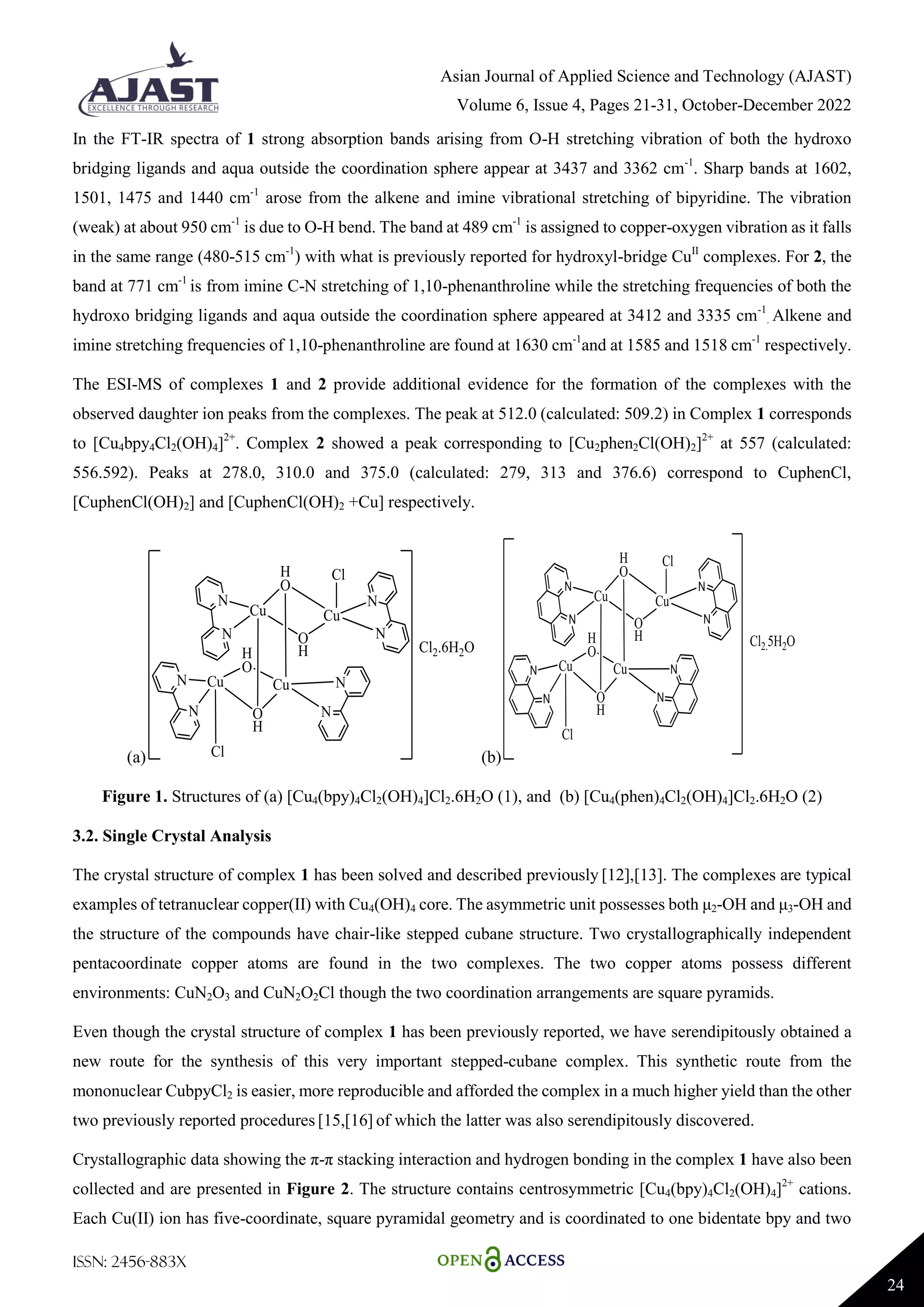 Asian Journal of Applied Science and Technology (AJAST)
Volume 6, Issue 4, Pages 21-31, October-December 2022
ISSN: 2456-883X
24
In the FT-IR spectra of 1 strong absorption bands arising from O-H stretching vibration of both the hydroxo
bridging ligands and aqua outside the coordination sphere appear at 3437 and 3362 cm-1
. Sharp bands at 1602,
1501, 1475 and 1440 cm-1
arose from the alkene and imine vibrational stretching of bipyridine. The vibration
(weak) at about 950 cm-1
is due to O-H bend. The band at 489 cm-1
is assigned to copper-oxygen vibration as it falls
in the same range (480-515 cm-1
) with what is previously reported for hydroxyl-bridge CuII
complexes. For 2, the
band at 771 cm-1
is from imine C-N stretching of 1,10-phenanthroline while the stretching frequencies of both the
hydroxo bridging ligands and aqua outside the coordination sphere appeared at 3412 and 3335 cm-1
. Alkene and
imine stretching frequencies of 1,10-phenanthroline are found at 1630 cm-1
and at 1585 and 1518 cm-1
respectively.
The ESI-MS of complexes 1 and 2 provide additional evidence for the formation of the complexes with the
observed daughter ion peaks from the complexes. The peak at 512.0 (calculated: 509.2) in Complex 1 corresponds
to [Cu4bpy4Cl2(OH)4]2+
. Complex 2 showed a peak corresponding to [Cu2phen2Cl(OH)2]2+
at 557 (calculated:
556.592). Peaks at 278.0, 310.0 and 375.0 (calculated: 279, 313 and 376.6) correspond to CuphenCl,
[CuphenCl(OH)2] and [CuphenCl(OH)2 +Cu] respectively.
(a) (b)
Figure 1. Structures of (a) [Cu4(bpy)4Cl2(OH)4]Cl2.6H2O (1), and (b) [Cu4(phen)4Cl2(OH)4]Cl2.6H2O (2)
3.2. Single Crystal Analysis
The crystal structure of complex 1 has been solved and described previously [12],[13]. The complexes are typical
examples of tetranuclear copper(II) with Cu4(OH)4 core. The asymmetric unit possesses both μ2-OH and μ3-OH and
the structure of the compounds have chair-like stepped cubane structure. Two crystallographically independent
pentacoordinate copper atoms are found in the two complexes. The two copper atoms possess different
environments: CuN2O3 and CuN2O2Cl though the two coordination arrangements are square pyramids.
Even though the crystal structure of complex 1 has been previously reported, we have serendipitously obtained a
new route for the synthesis of this very important stepped-cubane complex. This synthetic route from the
mononuclear CubpyCl2 is easier, more reproducible and afforded the complex in a much higher yield than the other
two previously reported procedures [15,[16] of which the latter was also serendipitously discovered.
Crystallographic data showing the π-π stacking interaction and hydrogen bonding in the complex 1 have also been
collected and are presented in Figure 2. The structure contains centrosymmetric [Cu4(bpy)4Cl2(OH)4]2+
cations.
Each Cu(II) ion has five-coordinate, square pyramidal geometry and is coordinated to one bidentate bpy and two
 