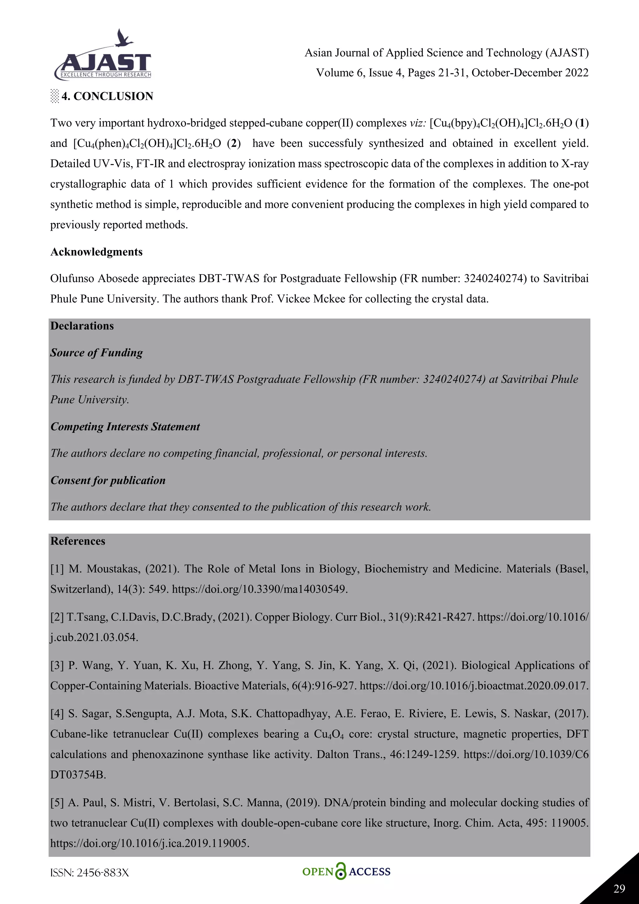 Asian Journal of Applied Science and Technology (AJAST)
Volume 6, Issue 4, Pages 21-31, October-December 2022
ISSN: 2456-883X
29
░ 4. CONCLUSION
Two very important hydroxo-bridged stepped-cubane copper(II) complexes viz: [Cu4(bpy)4Cl2(OH)4]Cl2.6H2O (1)
and [Cu4(phen)4Cl2(OH)4]Cl2.6H2O (2) have been successfuly synthesized and obtained in excellent yield.
Detailed UV-Vis, FT-IR and electrospray ionization mass spectroscopic data of the complexes in addition to X-ray
crystallographic data of 1 which provides sufficient evidence for the formation of the complexes. The one-pot
synthetic method is simple, reproducible and more convenient producing the complexes in high yield compared to
previously reported methods.
Acknowledgments
Olufunso Abosede appreciates DBT-TWAS for Postgraduate Fellowship (FR number: 3240240274) to Savitribai
Phule Pune University. The authors thank Prof. Vickee Mckee for collecting the crystal data.
Declarations
Source of Funding
This research is funded by DBT-TWAS Postgraduate Fellowship (FR number: 3240240274) at Savitribai Phule
Pune University.
Competing Interests Statement
The authors declare no competing financial, professional, or personal interests.
Consent for publication
The authors declare that they consented to the publication of this research work.
References
[1] M. Moustakas, (2021). The Role of Metal Ions in Biology, Biochemistry and Medicine. Materials (Basel,
Switzerland), 14(3): 549. https://doi.org/10.3390/ma14030549.
[2] T.Tsang, C.I.Davis, D.C.Brady, (2021). Copper Biology. Curr Biol., 31(9):R421-R427. https://doi.org/10.1016/
j.cub.2021.03.054.
[3] P. Wang, Y. Yuan, K. Xu, H. Zhong, Y. Yang, S. Jin, K. Yang, X. Qi, (2021). Biological Applications of
Copper-Containing Materials. Bioactive Materials, 6(4):916-927. https://doi.org/10.1016/j.bioactmat.2020.09.017.
[4] S. Sagar, S.Sengupta, A.J. Mota, S.K. Chattopadhyay, A.E. Ferao, E. Riviere, E. Lewis, S. Naskar, (2017).
Cubane-like tetranuclear Cu(II) complexes bearing a Cu4O4 core: crystal structure, magnetic properties, DFT
calculations and phenoxazinone synthase like activity. Dalton Trans., 46:1249-1259. https://doi.org/10.1039/C6
DT03754B.
[5] A. Paul, S. Mistri, V. Bertolasi, S.C. Manna, (2019). DNA/protein binding and molecular docking studies of
two tetranuclear Cu(II) complexes with double-open-cubane core like structure, Inorg. Chim. Acta, 495: 119005.
https://doi.org/10.1016/j.ica.2019.119005.
 