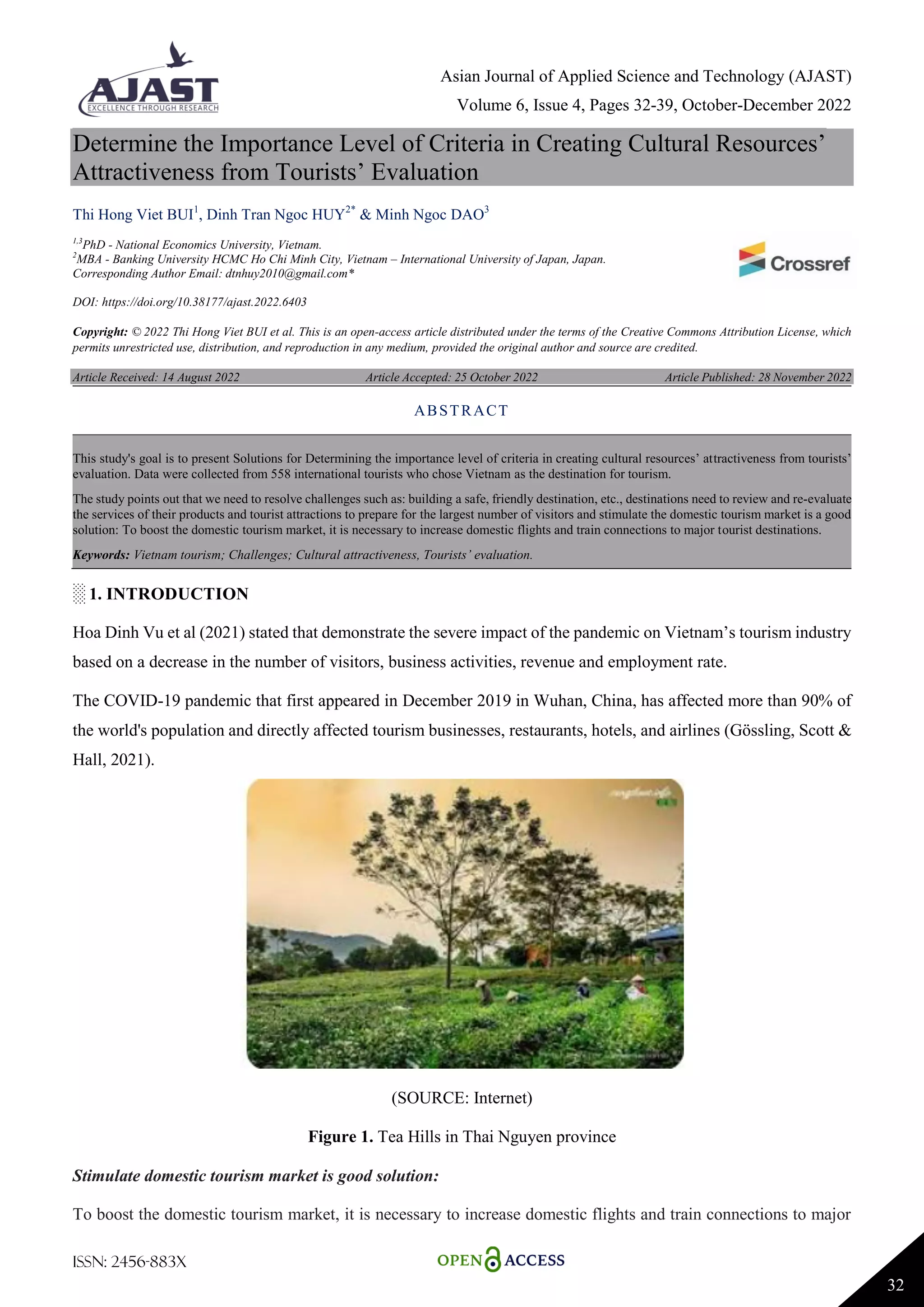 Asian Journal of Applied Science and Technology (AJAST)
Volume 6, Issue 4, Pages 32-39, October-December 2022
ISSN: 2456-883X
32
Determine the Importance Level of Criteria in Creating Cultural Resources’
Attractiveness from Tourists’ Evaluation
Thi Hong Viet BUI1
, Dinh Tran Ngoc HUY2*
& Minh Ngoc DAO3
1,3
PhD - National Economics University, Vietnam.
2
MBA - Banking University HCMC Ho Chi Minh City, Vietnam – International University of Japan, Japan.
Corresponding Author Email: dtnhuy2010@gmail.com*
DOI: https://doi.org/10.38177/ajast.2022.6403
Copyright: © 2022 Thi Hong Viet BUI et al. This is an open-access article distributed under the terms of the Creative Commons Attribution License, which
permits unrestricted use, distribution, and reproduction in any medium, provided the original author and source are credited.
Article Received: 14 August 2022 Article Accepted: 25 October 2022 Article Published: 28 November 2022
░ 1. INTRODUCTION
Hoa Dinh Vu et al (2021) stated that demonstrate the severe impact of the pandemic on Vietnam’s tourism industry
based on a decrease in the number of visitors, business activities, revenue and employment rate.
The COVID-19 pandemic that first appeared in December 2019 in Wuhan, China, has affected more than 90% of
the world's population and directly affected tourism businesses, restaurants, hotels, and airlines (Gössling, Scott &
Hall, 2021).
(SOURCE: Internet)
Figure 1. Tea Hills in Thai Nguyen province
Stimulate domestic tourism market is good solution:
To boost the domestic tourism market, it is necessary to increase domestic flights and train connections to major
ABSTRACT
This study's goal is to present Solutions for Determining the importance level of criteria in creating cultural resources’ attractiveness from tourists’
evaluation. Data were collected from 558 international tourists who chose Vietnam as the destination for tourism.
The study points out that we need to resolve challenges such as: building a safe, friendly destination, etc., destinations need to review and re-evaluate
the services of their products and tourist attractions to prepare for the largest number of visitors and stimulate the domestic tourism market is a good
solution: To boost the domestic tourism market, it is necessary to increase domestic flights and train connections to major tourist destinations.
Keywords: Vietnam tourism; Challenges; Cultural attractiveness, Tourists’ evaluation.
 