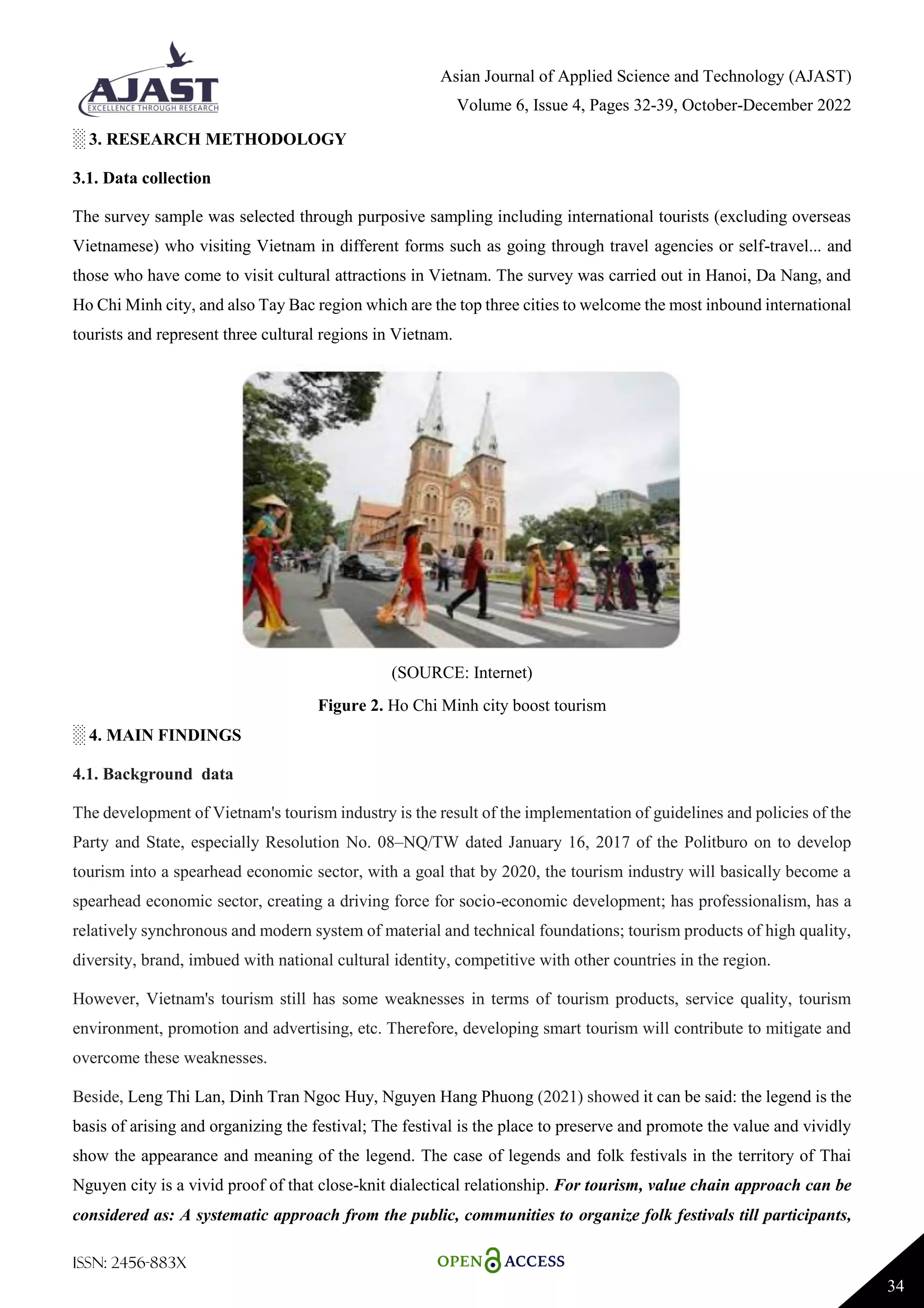 Asian Journal of Applied Science and Technology (AJAST)
Volume 6, Issue 4, Pages 32-39, October-December 2022
ISSN: 2456-883X
34
░ 3. RESEARCH METHODOLOGY
3.1. Data collection
The survey sample was selected through purposive sampling including international tourists (excluding overseas
Vietnamese) who visiting Vietnam in different forms such as going through travel agencies or self-travel... and
those who have come to visit cultural attractions in Vietnam. The survey was carried out in Hanoi, Da Nang, and
Ho Chi Minh city, and also Tay Bac region which are the top three cities to welcome the most inbound international
tourists and represent three cultural regions in Vietnam.
(SOURCE: Internet)
Figure 2. Ho Chi Minh city boost tourism
░ 4. MAIN FINDINGS
4.1. Background data
The development of Vietnam's tourism industry is the result of the implementation of guidelines and policies of the
Party and State, especially Resolution No. 08–NQ/TW dated January 16, 2017 of the Politburo on to develop
tourism into a spearhead economic sector, with a goal that by 2020, the tourism industry will basically become a
spearhead economic sector, creating a driving force for socio-economic development; has professionalism, has a
relatively synchronous and modern system of material and technical foundations; tourism products of high quality,
diversity, brand, imbued with national cultural identity, competitive with other countries in the region.
However, Vietnam's tourism still has some weaknesses in terms of tourism products, service quality, tourism
environment, promotion and advertising, etc. Therefore, developing smart tourism will contribute to mitigate and
overcome these weaknesses.
Beside, Leng Thi Lan, Dinh Tran Ngoc Huy, Nguyen Hang Phuong (2021) showed it can be said: the legend is the
basis of arising and organizing the festival; The festival is the place to preserve and promote the value and vividly
show the appearance and meaning of the legend. The case of legends and folk festivals in the territory of Thai
Nguyen city is a vivid proof of that close-knit dialectical relationship. For tourism, value chain approach can be
considered as: A systematic approach from the public, communities to organize folk festivals till participants,
 