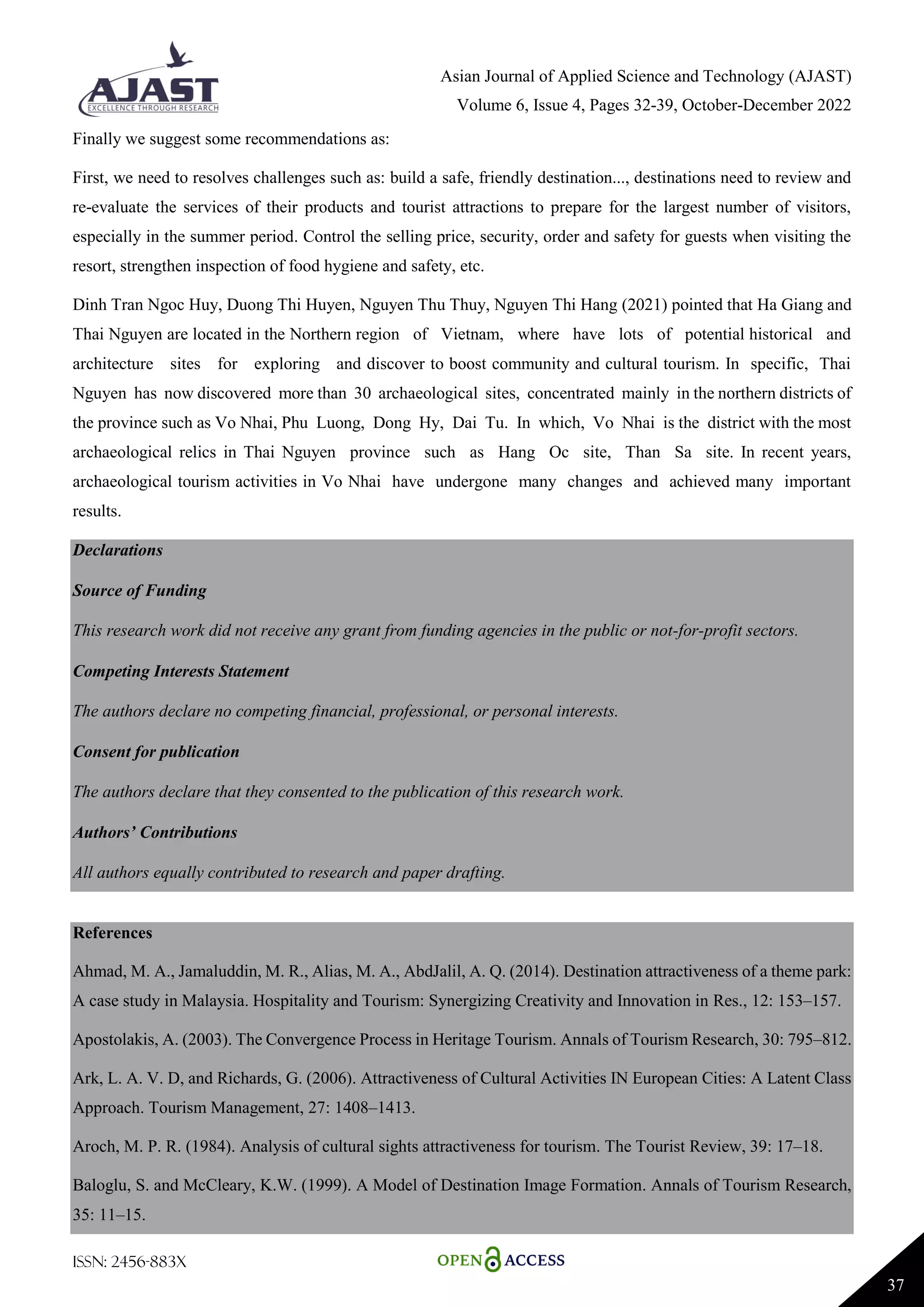 Asian Journal of Applied Science and Technology (AJAST)
Volume 6, Issue 4, Pages 32-39, October-December 2022
ISSN: 2456-883X
37
Finally we suggest some recommendations as:
First, we need to resolves challenges such as: build a safe, friendly destination..., destinations need to review and
re-evaluate the services of their products and tourist attractions to prepare for the largest number of visitors,
especially in the summer period. Control the selling price, security, order and safety for guests when visiting the
resort, strengthen inspection of food hygiene and safety, etc.
Dinh Tran Ngoc Huy, Duong Thi Huyen, Nguyen Thu Thuy, Nguyen Thi Hang (2021) pointed that Ha Giang and
Thai Nguyen are located in the Northern region of Vietnam, where have lots of potential historical and
architecture sites for exploring and discover to boost community and cultural tourism. In specific, Thai
Nguyen has now discovered more than 30 archaeological sites, concentrated mainly in the northern districts of
the province such as Vo Nhai, Phu Luong, Dong Hy, Dai Tu. In which, Vo Nhai is the district with the most
archaeological relics in Thai Nguyen province such as Hang Oc site, Than Sa site. In recent years,
archaeological tourism activities in Vo Nhai have undergone many changes and achieved many important
results.
Declarations
Source of Funding
This research work did not receive any grant from funding agencies in the public or not-for-profit sectors.
Competing Interests Statement
The authors declare no competing financial, professional, or personal interests.
Consent for publication
The authors declare that they consented to the publication of this research work.
Authors’ Contributions
All authors equally contributed to research and paper drafting.
References
Ahmad, M. A., Jamaluddin, M. R., Alias, M. A., AbdJalil, A. Q. (2014). Destination attractiveness of a theme park:
A case study in Malaysia. Hospitality and Tourism: Synergizing Creativity and Innovation in Res., 12: 153–157.
Apostolakis, A. (2003). The Convergence Process in Heritage Tourism. Annals of Tourism Research, 30: 795–812.
Ark, L. A. V. D, and Richards, G. (2006). Attractiveness of Cultural Activities IN European Cities: A Latent Class
Approach. Tourism Management, 27: 1408–1413.
Aroch, M. P. R. (1984). Analysis of cultural sights attractiveness for tourism. The Tourist Review, 39: 17–18.
Baloglu, S. and McCleary, K.W. (1999). A Model of Destination Image Formation. Annals of Tourism Research,
35: 11–15.
 