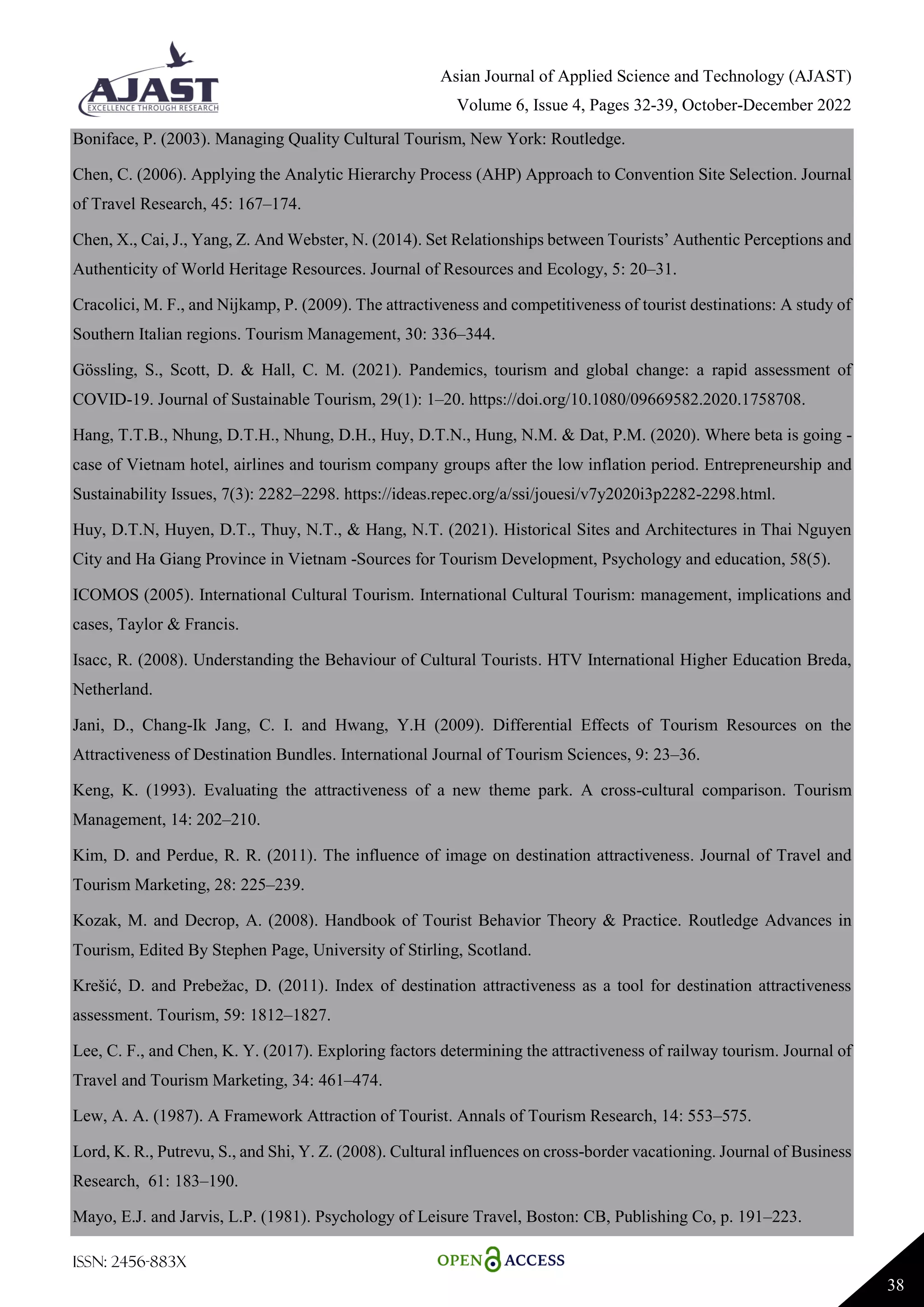 Asian Journal of Applied Science and Technology (AJAST)
Volume 6, Issue 4, Pages 32-39, October-December 2022
ISSN: 2456-883X
38
Boniface, P. (2003). Managing Quality Cultural Tourism, New York: Routledge.
Chen, C. (2006). Applying the Analytic Hierarchy Process (AHP) Approach to Convention Site Selection. Journal
of Travel Research, 45: 167–174.
Chen, X., Cai, J., Yang, Z. And Webster, N. (2014). Set Relationships between Tourists’ Authentic Perceptions and
Authenticity of World Heritage Resources. Journal of Resources and Ecology, 5: 20–31.
Cracolici, M. F., and Nijkamp, P. (2009). The attractiveness and competitiveness of tourist destinations: A study of
Southern Italian regions. Tourism Management, 30: 336–344.
Gössling, S., Scott, D. & Hall, C. M. (2021). Pandemics, tourism and global change: a rapid assessment of
COVID-19. Journal of Sustainable Tourism, 29(1): 1–20. https://doi.org/10.1080/09669582.2020.1758708.
Hang, T.T.B., Nhung, D.T.H., Nhung, D.H., Huy, D.T.N., Hung, N.M. & Dat, P.M. (2020). Where beta is going -
case of Vietnam hotel, airlines and tourism company groups after the low inflation period. Entrepreneurship and
Sustainability Issues, 7(3): 2282–2298. https://ideas.repec.org/a/ssi/jouesi/v7y2020i3p2282-2298.html.
Huy, D.T.N, Huyen, D.T., Thuy, N.T., & Hang, N.T. (2021). Historical Sites and Architectures in Thai Nguyen
City and Ha Giang Province in Vietnam -Sources for Tourism Development, Psychology and education, 58(5).
ICOMOS (2005). International Cultural Tourism. International Cultural Tourism: management, implications and
cases, Taylor & Francis.
Isacc, R. (2008). Understanding the Behaviour of Cultural Tourists. HTV International Higher Education Breda,
Netherland.
Jani, D., Chang-Ik Jang, C. I. and Hwang, Y.H (2009). Differential Effects of Tourism Resources on the
Attractiveness of Destination Bundles. International Journal of Tourism Sciences, 9: 23–36.
Keng, K. (1993). Evaluating the attractiveness of a new theme park. A cross-cultural comparison. Tourism
Management, 14: 202–210.
Kim, D. and Perdue, R. R. (2011). The influence of image on destination attractiveness. Journal of Travel and
Tourism Marketing, 28: 225–239.
Kozak, M. and Decrop, A. (2008). Handbook of Tourist Behavior Theory & Practice. Routledge Advances in
Tourism, Edited By Stephen Page, University of Stirling, Scotland.
Krešić, D. and Prebežac, D. (2011). Index of destination attractiveness as a tool for destination attractiveness
assessment. Tourism, 59: 1812–1827.
Lee, C. F., and Chen, K. Y. (2017). Exploring factors determining the attractiveness of railway tourism. Journal of
Travel and Tourism Marketing, 34: 461–474.
Lew, A. A. (1987). A Framework Attraction of Tourist. Annals of Tourism Research, 14: 553–575.
Lord, K. R., Putrevu, S., and Shi, Y. Z. (2008). Cultural influences on cross-border vacationing. Journal of Business
Research, 61: 183–190.
Mayo, E.J. and Jarvis, L.P. (1981). Psychology of Leisure Travel, Boston: CB, Publishing Co, p. 191–223.
 