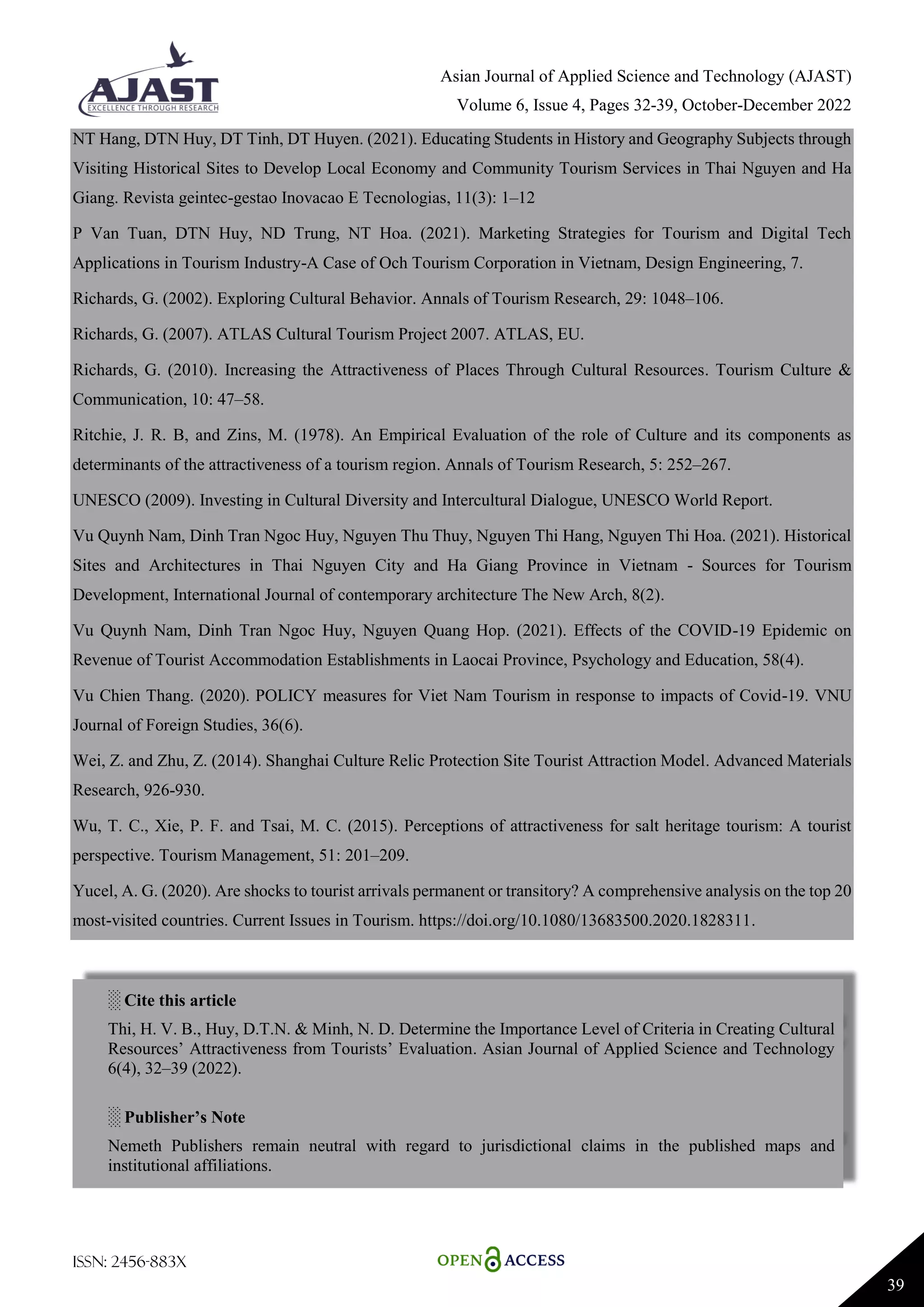 Asian Journal of Applied Science and Technology (AJAST)
Volume 6, Issue 4, Pages 32-39, October-December 2022
ISSN: 2456-883X
39
NT Hang, DTN Huy, DT Tinh, DT Huyen. (2021). Educating Students in History and Geography Subjects through
Visiting Historical Sites to Develop Local Economy and Community Tourism Services in Thai Nguyen and Ha
Giang. Revista geintec-gestao Inovacao E Tecnologias, 11(3): 1–12
P Van Tuan, DTN Huy, ND Trung, NT Hoa. (2021). Marketing Strategies for Tourism and Digital Tech
Applications in Tourism Industry-A Case of Och Tourism Corporation in Vietnam, Design Engineering, 7.
Richards, G. (2002). Exploring Cultural Behavior. Annals of Tourism Research, 29: 1048–106.
Richards, G. (2007). ATLAS Cultural Tourism Project 2007. ATLAS, EU.
Richards, G. (2010). Increasing the Attractiveness of Places Through Cultural Resources. Tourism Culture &
Communication, 10: 47–58.
Ritchie, J. R. B, and Zins, M. (1978). An Empirical Evaluation of the role of Culture and its components as
determinants of the attractiveness of a tourism region. Annals of Tourism Research, 5: 252–267.
UNESCO (2009). Investing in Cultural Diversity and Intercultural Dialogue, UNESCO World Report.
Vu Quynh Nam, Dinh Tran Ngoc Huy, Nguyen Thu Thuy, Nguyen Thi Hang, Nguyen Thi Hoa. (2021). Historical
Sites and Architectures in Thai Nguyen City and Ha Giang Province in Vietnam - Sources for Tourism
Development, International Journal of contemporary architecture The New Arch, 8(2).
Vu Quynh Nam, Dinh Tran Ngoc Huy, Nguyen Quang Hop. (2021). Effects of the COVID-19 Epidemic on
Revenue of Tourist Accommodation Establishments in Laocai Province, Psychology and Education, 58(4).
Vu Chien Thang. (2020). POLICY measures for Viet Nam Tourism in response to impacts of Covid-19. VNU
Journal of Foreign Studies, 36(6).
Wei, Z. and Zhu, Z. (2014). Shanghai Culture Relic Protection Site Tourist Attraction Model. Advanced Materials
Research, 926-930.
Wu, T. C., Xie, P. F. and Tsai, M. C. (2015). Perceptions of attractiveness for salt heritage tourism: A tourist
perspective. Tourism Management, 51: 201–209.
Yucel, A. G. (2020). Are shocks to tourist arrivals permanent or transitory? A comprehensive analysis on the top 20
most-visited countries. Current Issues in Tourism. https://doi.org/10.1080/13683500.2020.1828311.
░ Cite this article
Thi, H. V. B., Huy, D.T.N. & Minh, N. D. Determine the Importance Level of Criteria in Creating Cultural
Resources’ Attractiveness from Tourists’ Evaluation. Asian Journal of Applied Science and Technology
6(4), 32–39 (2022).
░ Publisher’s Note
Nemeth Publishers remain neutral with regard to jurisdictional claims in the published maps and
institutional affiliations.
 