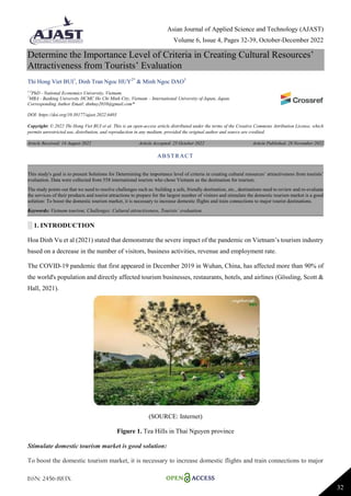 Asian Journal of Applied Science and Technology (AJAST)
Volume 6, Issue 4, Pages 32-39, October-December 2022
ISSN: 2456-883X
32
Determine the Importance Level of Criteria in Creating Cultural Resources’
Attractiveness from Tourists’ Evaluation
Thi Hong Viet BUI1
, Dinh Tran Ngoc HUY2*
& Minh Ngoc DAO3
1,3
PhD - National Economics University, Vietnam.
2
MBA - Banking University HCMC Ho Chi Minh City, Vietnam – International University of Japan, Japan.
Corresponding Author Email: dtnhuy2010@gmail.com*
DOI: https://doi.org/10.38177/ajast.2022.6403
Copyright: © 2022 Thi Hong Viet BUI et al. This is an open-access article distributed under the terms of the Creative Commons Attribution License, which
permits unrestricted use, distribution, and reproduction in any medium, provided the original author and source are credited.
Article Received: 14 August 2022 Article Accepted: 25 October 2022 Article Published: 28 November 2022
░ 1. INTRODUCTION
Hoa Dinh Vu et al (2021) stated that demonstrate the severe impact of the pandemic on Vietnam’s tourism industry
based on a decrease in the number of visitors, business activities, revenue and employment rate.
The COVID-19 pandemic that first appeared in December 2019 in Wuhan, China, has affected more than 90% of
the world's population and directly affected tourism businesses, restaurants, hotels, and airlines (Gössling, Scott &
Hall, 2021).
(SOURCE: Internet)
Figure 1. Tea Hills in Thai Nguyen province
Stimulate domestic tourism market is good solution:
To boost the domestic tourism market, it is necessary to increase domestic flights and train connections to major
ABSTRACT
This study's goal is to present Solutions for Determining the importance level of criteria in creating cultural resources’ attractiveness from tourists’
evaluation. Data were collected from 558 international tourists who chose Vietnam as the destination for tourism.
The study points out that we need to resolve challenges such as: building a safe, friendly destination, etc., destinations need to review and re-evaluate
the services of their products and tourist attractions to prepare for the largest number of visitors and stimulate the domestic tourism market is a good
solution: To boost the domestic tourism market, it is necessary to increase domestic flights and train connections to major tourist destinations.
Keywords: Vietnam tourism; Challenges; Cultural attractiveness, Tourists’ evaluation.
 