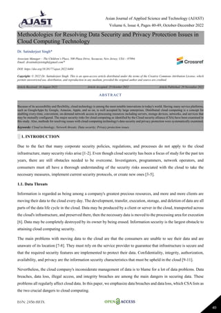 Asian Journal of Applied Science and Technology (AJAST)
Volume 6, Issue 4, Pages 40-49, October-December 2022
ISSN: 2456-883X
40
Methodologies for Resolving Data Security and Privacy Protection Issues in
Cloud Computing Technology
Dr. Satinderjeet Singh*
Associate Manager – The Children’s Place, 500 Plaza Drive, Secaucus, New Jersey, USA – 07094.
Email: drsatinderjetsingh@gmail.com*
DOI: https://doi.org/10.38177/ajast.2022.6404
Copyright: © 2022 Dr. Satinderjeet Singh. This is an open-access article distributed under the terms of the Creative Commons Attribution License, which
permits unrestricted use, distribution, and reproduction in any medium, provided the original author and source are credited.
Article Received: 16 August 2022 Article Accepted: 25 October 2022 Article Published: 29 November 2022
░ 1. INTRODUCTION
Due to the fact that many corporate security policies, regulations, and processes do not apply to the cloud
infrastructure, many security risks arise [1-2]. Even though cloud security has been a focus of study for the past ten
years, there are still obstacles needed to be overcome. Investigators, programmers, network operators, and
consumers must all have a thorough understanding of the security risks associated with the cloud to take the
necessary measures, implement current security protocols, or create new ones [3-5].
1.1. Data Threats
Information is regarded as being among a company's greatest precious resources, and more and more clients are
moving their data to the cloud every day. The development, transfer, execution, storage, and deletion of data are all
parts of the data life cycle in the cloud. Data may be produced by a client or server in the cloud, transported across
the cloud's infrastructure, and preserved there, then the necessary data is moved to the processing area for execution
[6]. Data may be completely destroyed by its owner by being erased. Information security is the largest obstacle to
attaining cloud computing security.
The main problems with moving data to the cloud are that the consumers are unable to see their data and are
unaware of its location [7-8]. They must rely on the service provider to guarantee that infrastructure is secure and
that the required security features are implemented to protect their data. Confidentiality, integrity, authorization,
availability, and privacy are the information security characteristics that must be upheld in the cloud [9-11].
Nevertheless, the cloud company's inconsiderate management of data is to blame for a lot of data problems. Data
breaches, data loss, illegal access, and integrity breaches are among the main dangers in securing data. These
problems all regularly affect cloud data. In this paper, we emphasize data breaches and data loss, which CSA lists as
the two crucial dangers to cloud computing.
ABSTRACT
Because of its accessibility and flexibility, cloud technology is among the most notable innovations in today's world. Having many service platforms,
such as GoogleApps by Google, Amazon, Apple, and so on, is well accepted by large enterprises. Distributed cloud computing is a concept for
enabling every-time, convenient, on-demand network access to processing resources including servers, storage devices, networks, and services that
may be mutually configured. The major security risks for cloud computing as identified by the Cloud security alliance (CSA) have been examined in
this study. Also, methods for resolving issues with cloud computing technology's data security and privacy protection were systematically examined.
Keywords: Cloud technology; Network threats; Data security; Privacy protection issues.
 