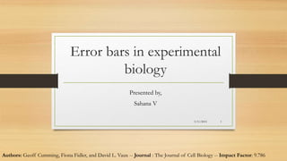 Error bars in experimental
biology
Presented by,
Sahana V
3/11/2015 1
Authors: Geoff Cumming, Fiona Fidler, and David L. Vaux -- Journal : The Journal of Cell Biology -- Impact Factor: 9.786
 