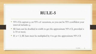 RULE-5
• 95% CIs capture μ on 95% of occasions, so you can be 95% confIdent your
interval includes μ.
• SE bars can be doubled in width to get the approximate 95% CI, provided n
is 10 or more.
• If n = 3, SE bars must be multiplied by 4 to get the approximate 95% CI
3/11/2015 16
 